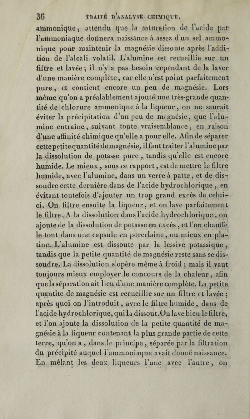 3(5 fttïimôntqüe) attetidti que îa âatiiratîou cîd i’aciJe paf l'attiraoniaqüe donnera naissance à assez d’un sel aniino- nique pour maintenir la magnésie dissolue après Taddi- tiôn de l’alcali volatil. L’alumine est recueillie sur un filtre et lavée j il n’y a pas besoin cependant de la laver d’une manière complète, car elle n’est point parfaitement pure , et contient encore un peu de magnésie. Lors même qu’on a préalablement ajouté une très-grande quan¬ tité de chlorure ammonique à la liqueur, on ne saurait éviter la précipitation d’un peu de mngnésie, que l’alu¬ mine entraîne , suivant toute vraisemblance , en raison d’une affinité chimique qu’elle a pour elle. Afin de séparer cçt,tepeptequantitécle magnésie, il faut traiter l’alumine par la dissolution de potasse pure, tandis qu’elle est encore humide. Le mieux , sous ce rapport, est de mettre le filtre humide, avec l’alumine, dans un verre à patte, et de dis¬ soudre celte dernière dans de l’acide hydrochlorique , en évitant toutefois d’ajouter un trop grand excès de celui- ci. On filtre ensuite la liqueur, et on lave parfaitement le filtre.fA la dissolution dans l’acide hydrochlorique , on ajoute de la dissolution de potasse en excès , et l’on chauffe le toul dans une capsule en porcelaine, ou mieux en pla¬ tine. L’alumine est dissoute par la lessive potassique , tandis que la petite c[uantité de magnésie reste sans se dis¬ soudre. La dissolution s’opère même à froid ; mais il vaut toujours mieux employer le concours de la chaleur, afin que la séparation ait lieu d’une manière complète. La petite quantité de magnésie est recueillie sur un filtre et lavée 5 après quoi on l’introduit, avec le filtre humide, dans de l’acide hydrochlorique, qui la dissout.On lave bien le filtre, et l’on ajoute la dissolution de la petite quantité de ma¬ gnésie à la liqueur contenant la plus grande partie de celte terre, qu’on a , dajis le piincipe , séparée par la filtration du précipité auquel l’ammoniaque avait donné naissance. En mêlant les deux liqueurs l’une avec l’autre, on
