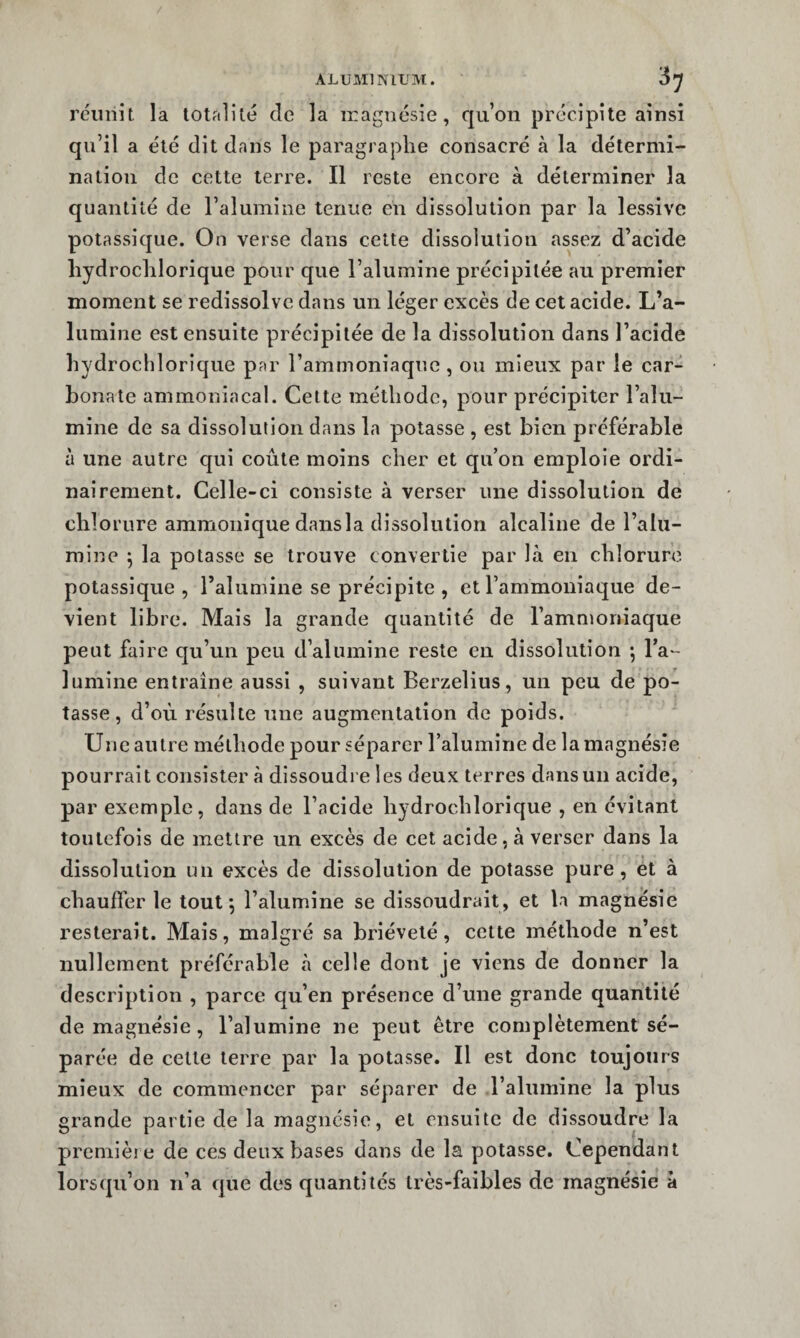 réunit la totftllté de la magnésie, qu’on précipite ainsi qu’il a été dit dans le paragraphe consacré à la détermi¬ nation de cette terre. Il reste encore à déterminer la quantité de l’alumine tenue en dissolution par la lessive potassique. On verse dans cette dissolution assez d’acide liydroclilorique pour que l’alumine précipitée au premier moment se redissolvc dans un léger excès de cet acide. L’a¬ lumine est ensuite précipitée de la dissolution dans l’acide hydrochlorique par l’ammoniaque , ou mieux par le car¬ bonate ammoniacal. Cette méthode, pour précipiter l’alu¬ mine de sa dissolution dans la potasse , est bien préférable à une autre qui coûte moins cher et qu’on emploie ordi¬ nairement. Celle-ci consiste à verser une dissolution de chlorure ammonique dansla dissolution alcaline de l’alu¬ mine \ la potasse se trouve convertie par là en chlorure potassique , l’alumine se précipite , et l’ammoniaque de¬ vient libre. Mais la grande quantité de l’ammoniaque peut faire qu’un peu d’alumine reste en dissolution ; l’a¬ lumine entraîne aussi , suivant Berzelius, un peu de po¬ tasse, d’où résulte une augmentation de poids. Une autre méthode pour séparer l’alumine de la magnésie pourrait consister à dissoudi e les deux terres dans un acide, par exemple, dans de l’acide hydrochlorique , en évitant toutefois de mettre un excès de cet acide, à verser dans la dissolution un excès de dissolution de potasse pure, et à chauffer le tout*, l’alumine se dissoudrait, et la magnésie resterait. Mais, malgré sa brièveté, cette méthode n’est nullement préférable à celle dont je viens de donner la description , parce qu’en présence d’une grande quantité de magnésie , l’alumine ne peut être complètement sé¬ parée de cette terre par la potasse. Il est donc toujours mieux de commencer par séparer de l’alumine la plus grande partie de la magnésie, et ensuite de dissoudre la première de ces deux bases dans de la potasse. Cependant lorsqu’on n’a cpie des quantités très-faibles de magnésie à