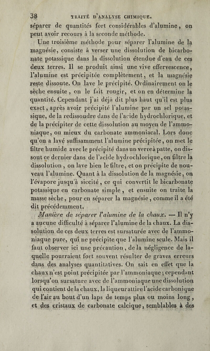 séparer de quantités fort considérables d’alumine, on peut avoir recours à la seconde méthode. Une troisième méthode pour séparer l’alumine de la magnésie, consiste à verser une dissolution de bicarbo¬ nate potassique dans la dissolution étendue d’eau de ces deux terres. 11 se produit ainsi une vive effervescence, l’alumine est précipitée complètement, et la magnésie reste dissoute. On lave le précipité. Ordinairement on le sèche ensuite , on le fait rougir, et on en détermine la quantité. Cependant j’ai déjà dit plus haut qu’il est plus exact, après avoir précipité l’alumine par un sel potas¬ sique, de la redissoudre dans de l’acide bvdi ochlorique, et de la précipiter de cette dissolution au moyen de l’ammo¬ niaque, ou mieux du carbonate ammoniacal. Lors donc qu’on a lavé suffisamment l’alumine précipitée, on met le filtre humide avec le précipité dans un verreà patte, on dis¬ sout ce dernier dans de l’acide bydrochlorique,on filtre la dissolution , on lave bien le filtre, et on précipite de nou¬ veau l’alumine. Quant à la dissolution de la magnésie, on l’évapore jusqu’à siccilé, ce qui convertit le bicarbonate potassique en carbonate simple , et ensuite on traite la masse sèche, pour en séparer la magnésie , comme il a été dit précédemment. l^Xaniere de séparer Valumine de la chaux, — Il n’y a aucune difficulté à séparer l’alumine de la chaux. La dis¬ solution de ces deux terres est sursaturée avec de l’ammo¬ niaque pure, qui ne précipite que l’alumine seule. Mais il faut observer ici une précaution , de la négligence de la¬ quelle pourraient fort souvent résulter de graves erreurs dans des analyses quantitatives. On sait en effet que la chaux n’est point précipitée par l’ammoniaque*, cependant lorsqu’on sursature avec de l’ammoniaque une dissolution qui contient delà chaux, la liqueurattire l’acide carbonique de l’air au bout d’un laps de temps plus ou moins long , et des cristaux de carbonate calcique, semblables à des