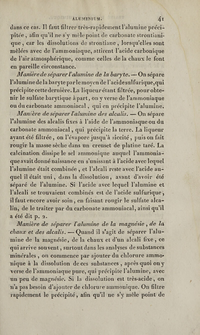 dans ce cas. Il faut filtrer très-rapidementTalumine préci¬ pitée , afin qu’il ne s’y mêle point de carbonate slrontiani- que , car les dissolutions de stronliane , lorsqu’elles sont mêlées avec de l’ammoniaque, attirent l’acide carbonique de l’air atmosphérique, comme celles delà chaux le font en pareille circonstance. Manièrede séparer Valumine de la baryte, — On sépare l’alumînedelabaryte parlemoyen de racidesulfurique,qui précipite cette dernière. La liqueur étant filtrée, pour obte¬ nir le sulfate barytique à part, on y verse de l’ammoniaque ou du carbonate ammoniacal, qui en précipite l’alumine. Maniéré de séparer Valumine des alcalis. — On sépare l’alumine des alcalis fixes à l’aide de l’ammoniaque ou du carbonate ammoniacal, qui précipite la terre. La liqueur ayant été filtrée , on l’évapore jusqu’à siccité , puis on fait rougir la masse sèche dans un creuset de platine taré. La calcination dissipe le sel ammonique auquel l’ammonia¬ que avait donné naissance en s’unissant à l’acide avec lequel l’alumine était combinée , et l’alcali reste avec l’acide au¬ quel il était uni, dans la dissolution, avant d’avoir été séparé de l’alumine. Si l’acide avec lequel l’alumine et l’alcali se trouvaient combinés est de l’acide sulfurique, il faut encore avoir soin, en faisant rougir le sulfate alca¬ lin, de le traiter par du carbonate ammoniacal, ainsi qu’il a été dit p. 2. Manière de séparer Valumine de la magnésie , de la chaux et des alcalis. — Quand il s’agît de séparer l’alu¬ mine de la magnésie, de la chaux et d’un alcali fixe , ce qui arrive souvent, surtout dans les analyses de substances minérales , on commence par ajouter du chlorure ammo* nique à la dissolution de ces substances, après quoi on y verse de l’ammoniaque pure, qui précipite l’alumine, avec un peu de magnésie. Si la dissolution est très-acide, on n’a pas besoin d’ajouter de chlorur e ammonique. On filtre rapidement le précipité, afin qu’il ne s’y mêle point de