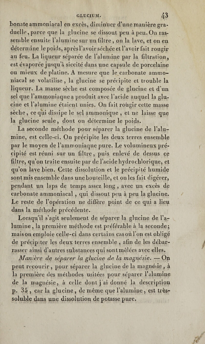 bonate ammoniacal en excès, diminuer d’une manière gra¬ duelle, parce que la glucine se dissout peu à peu. On ras¬ semble ensuite l’alumine sur un fdtre , on la lave, et on en détermine le poids, aprèsl’avoir séchée et l’avoir fait rougir au feu. La liqueur séparée de l’alumine par la filtration, est évaporée jusqu’à siccité dans une capsule de porcelaine ou mieux de platine. A mesure que le^carbonate ammo¬ niacal se volatilise , la glucine se précipite et trouble la liqueur. La masse sèche est composée de glucine et d’un sel que l’ammoniaque a produit avec l’acide auquel la glu¬ cine et l’alumine étaient unies. On fait rohgir cette masse sèche, ce qui dissipe le sel ammonique , et ne laisse que la glucine seule, dont on détermine le poids. La seconde méthode pour séparer la glucine de l’alu¬ mine, est celle-ci. On précipite les deux terres ensemble par le moyen de l’ammoniaque pure. Le volumineux pré¬ cipité est réuni sur un filtre, puis enlevé de dessus ce filtre, qu’on traite ensuite par de l’acide hydrochlorique, et qu’on lave bien. Cette dissolution et le précipité humide sont mis ensemble dans une bouteille, et on les fait digérer, pendant un laps de temps assez long , avec un excès de carbonate ammoniacal , qui dissout peu à peu la glucine. Le reste de l’opération ne diffère point de ce qui a lieu dans la méthode précédente. Lorsqu’il s’agit seulement de séparer la glucine de l’a¬ lumine, la première méthode est préférable à la seconde; maison emploie celle-ci dans certains cas où l’on est obligé de précipiter les deux terres ensemble , afin de les débar¬ rasser ainsi d’autres substances qui sont mêlées avec ell es. Maniéré de séparer la glucine de la magnésie. — On peut recourir, pour séparer la glucine delà magnésie, à la première des méthodes usitées pour séparer l’alumine de la magnésie, à celle dont j'ai donné la description p. 35 , car la glucine, de même que l’alumine, est très- soluble dans une dissolution de potasse pure.