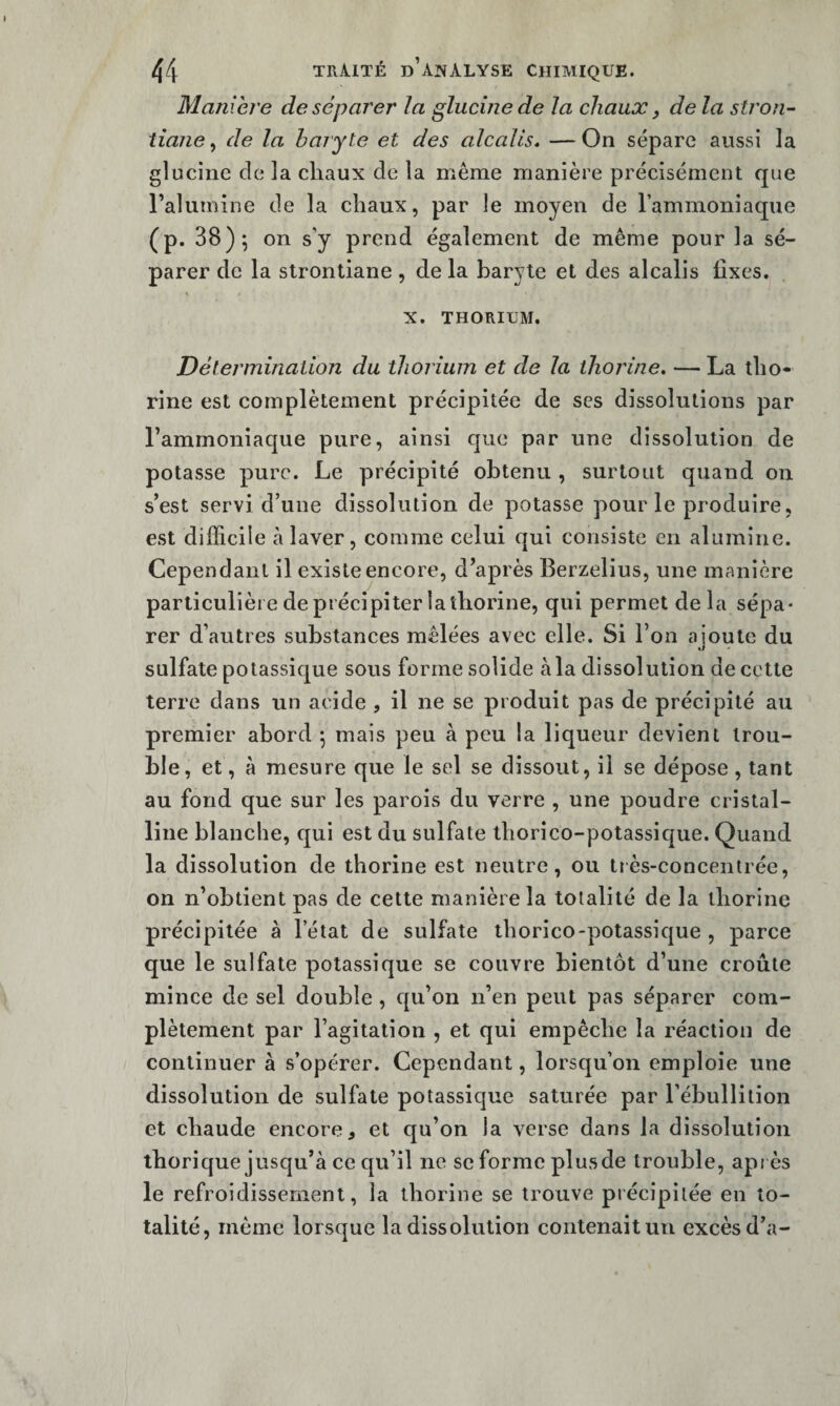 Maniéré de séparer la glucinede la chaux, de la stron- tîane, de la haryte et des alcalis* — On sépare aussi la glucine de la chaux de la même manière précisément que ralumine de la chaux, par le moyen de l’ammoniaque (p. 38); on s’y prend également de même pour la sé¬ parer de la strontiane, de la baryte et des alcalis fixes. X. THORIUM. Détermination du thorium et de la iliorine* — La tho* rine est complètement précipitée de scs dissolutions par l’ammoniaque pure, ainsi que par une dissolution de potasse pure. Le précipité obtenu , surtout quand on s’est servi d’une dissolution de potasse pour le produire, est difficile à laver, comme celui qui consiste en alumine. Cependant il existe encore, d’après Berzelius, une manière particulière de précipiter la thorine, qui permet delà sépa- rer d’autres substances mêlées avec elle. Si l’on ajoute du sulfate potassique sous forme solide à la dissolution de cette terre dans un acide , il ne se produit pas de précipité au premier abord ; mais peu à peu la liqueur devient trou¬ ble, et, à mesure que le sel se dissout, il se dépose, tant au fond que sur les parois du verre , une poudre cristal¬ line blanche, qui est du sulfate thorico-potassique. Quand la dissolution de thorine est neutre, ou très-concentrée, on n’obtient pas de cette manière la totalité de la thorine précipitée à l’état de sulfate thorico-potassique , parce que le sulfate potassique se couvre bientôt d’une croûte mince de sel double , qu’on n’en peut pas séparer com¬ plètement par l’agitation , et qui empêche la réaction de continuer à s’opérer. Cependant, lorsqu’on emploie une dissolution de sulfate potassique saturée par l’ébullition et chaude encore, et qu’on la verse dans la dissolution ihorique jusqu’à ce qu’il ne se forme plusde trouble, apr ès le refroidissement, la thorine se trouve précipitée en to¬ talité, même lorsque la dissolution contenait un excès d’a-