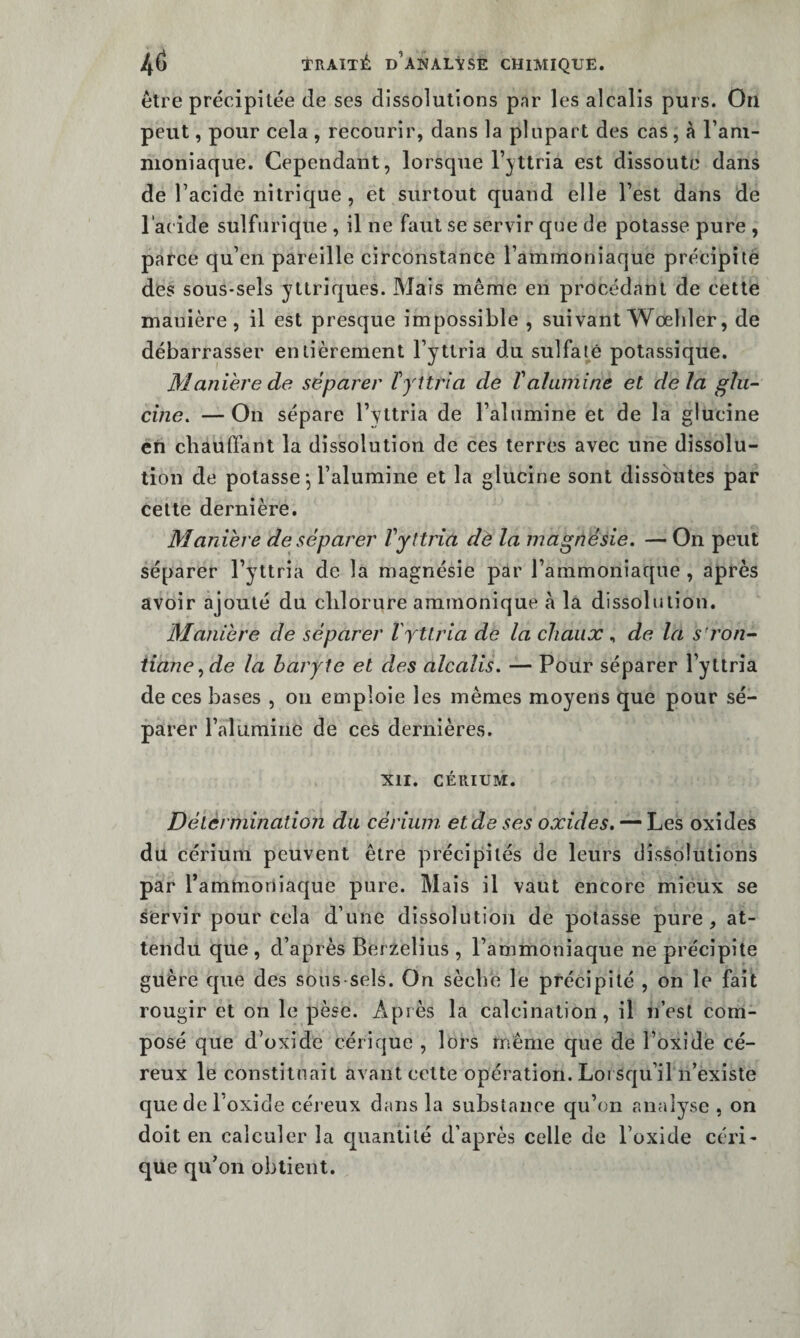 être précipitée de ses dissolutions par les alcalis purs. On peut, pour cela , recourir, dans la plupart des cas, à l’am¬ moniaque. Cependant, lorsque l’yttria est dissoute dans de l’acide nitrique , et surtout quand elle l’est dans de l'acide sulfurique , il ne faut se servir que de potasse pure , parce qu’en pareille circonstance l’ammoniaque précipite des sous-sels y Uriques. Mais même en procédant de cette manière, il est presque impossible , suivant Wœhler, de débarrasser entièrement l’yttria du sulfaté potassique. Manière de séparer fyîtria de V alumine et delà glii- cine, —On sépare l’yttria de l’alumine et de la glucine en cbaulfant la dissolution de ces terres avec une dissolu¬ tion de potasse j l’alumine et la glucine sont dissoutes par cette dernière. Manière de séparer Vyttria dè la magnésie. — On peut séparer l’yttria de la magnésie par l’ammoniaque , après avoir ajouté du chlorure ammonique à la dissolution. Manière de séparer rytlria de la chaux , de la s’ron- iiane^de la baryte et des alcalis. — Pour séparer l’yttria de ces bases , on emploie les mêmes moyens que pour sé¬ parer l’alumine de ces dernières. XII. CÉRIUM. Délèrmination du cérium et de ses oxides, oxides du cérium peuvent être précipités de leurs dissolutions par rammoriiaque pure. Mais il vaut encore mieux se servir pour cela d’une dissolution de potasse pure, at¬ tendu que , d’après Berzelius , l’ammoniaque ne précipite guère que des sous-sels. On sècbe le précipité , on le fait rougir et on le pèse. Après la calcination, il n’est com¬ posé que d’oxide cérique , lors même que de l’oxide cé- reux le constituait avant cette opération. Loi squ’il n’existe que de l’oxide céreux dans la substance qu’on analyse , on doit en calculer la cjuantilé d’après celle de l’oxide céri¬ que qu’on obtient.