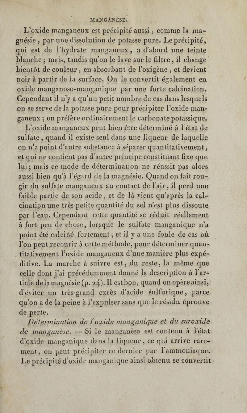 L’oxide manganeux est précipite aussi, comme la ma¬ gnésie , par une dissolution de potasse pure. Le précipité, qui est de l’hydrate mangnneux , a d’abord une teinte blanche *, mais, tandis qu’on le lave sur le filtre, il cbange bientôt de couleur, en absorbant de l’oxigène , et devient noir à partir de la surface. On le convertit également en. oxide manganoso-manganîque par une forte calcination. Cependant il n’y a qu’un petit nombre de cas dans lesquels jon se serve de la potasse pure pour précipiter l’oxide man- ganeux *, on préfère ordinairement le carbonate potassique. L’oxide manganeux peut bien être déterminé à Fétat de sulfate , c|uand il existe seul dans une liqueur de laquelle on n’a point d’autre substance à séparer cpmntitativeinent, et qui ne contient pas d’autre principe constituant Qxe que lui *, mais ce mode de détermination ne réussit pas alors aussi bien qu’à l’égard de la magnésie. Quand on fait rou¬ gir du sulfate manganeux au contact de l’air, il perd une faible partie de son acide, et de là vient qu’après la cal- cinatipnune très-petite cjuantité du sel n’est plus dissoute par l’eau. Cependant cette quantité se réduit réellement à fort peu de chose, lorsque le sulfate manganique n’a point été calciné fortement, et il y a une foule de cas où l’on peut recourir à cette méthode, pour déterminer quan- . titativement l’oxide manganeux d’une manière plus expé¬ ditive. La marche à suivre est, du reste, la même que celle dont j’ai précédemment donné la description à l’ar¬ ticle delamagnésie (p. 24). Il estbon, cjuand on opèreainsî, d’éviter un très-grand excès d’acide éulfurique, parce qu’on a de la peine à l’expulser sans que le résidu éprouve de perte. Délermination de Voxide manganique et du suroxide de manganèse. — Si le manganèse est contenu à Fétat d’oxide manganique dans la liqueur, ce qui arrive rare¬ ment , on peut précipiter ce dernier par l’ammoniaque. Le précipité d’oxidc manganic^ue ainsi obtenu se convertit