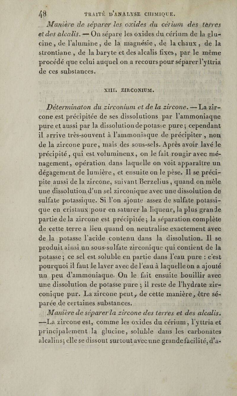 Manière de séparer les oxides du cérium dès terres et des alcalis. — On sépare les oxides du cérium de la glu- cine , de raluraiiie, de la magnésie , de la chaux , de la stronliaiie , de la baryte et des alcalis fixes, par le même procédé que celui auquel on a recours pour séparer Tyttria de ces subs lances. XIII. ZIRCONIUM. Déterminai O II du zirconium et de la zircoiie. — La zir- cone est précipitée de ses dissolutions par l’ammoniaque pure et aussi par la dissolutiondepotasse purej cependant il arrive très-souvent à l’ammoniaque de précipiter , non de la zircone pure, mais des sous-sels. Après avoir lavé le précipité , qui est volumineux, on le fait rougir avec mé¬ nagement, opération dans laquelle on voit apparaître un dégagement de lumière, et ensuite on le pèse. 11 se préci¬ pite aussi de la zircone, suivant Berzelius , quand on môle une dissolution d’un sel zirconic[ue avec une dissolution de sulfate potassique. Si l’on ajoute assez de sulfate potassi¬ que en cristaux .pour en saturer la liqueur, la plus grande partie delà zircone est précipitée^ la séparation complète de cette terre a lieu quand on neutralise exactement avec de la potasse l’acide contenu dans la dissolution. 11 se produit ainsi un sous*sulfale zirconique qui contient de la potasse; ce sel est soluble en partie dans l’eau pure : c’est pourquoi il faut le laver avec de l’eau à laquelle on a ajouté un peu d’ammoniaque. On le fait ensuite bouillir avec une dissolution de potasse pure ; il reste de l’hydrate zir¬ conique pur. La zircone peut,, de cette manière, être sé¬ parée de certaines substances. Manière de séparer la zircone des terres et des alcalis, —La zircone est, comme les oxides du cérium, l’yttria et principalement la glucine, soluble dans les carbonates alcalins; elle se dissout surtout avec une grande facilité, d’a-