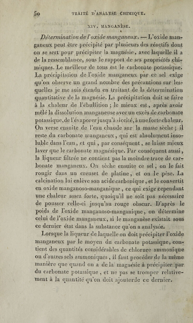 XIV. MANGANÈSE. » ■ Délennination de Voxide manganeux. — L’oxide man- ganeux peut être précipité par plusieurs des réactifs dont on se sert pour précipiter la magnésie, avec laquelle il a de la ressemblance, sous le rapport de ses propriétés clii- miques. Le meilleur de tous est le carbonate potassique. La précipitation de l’oxide manganeux par ce sel exige qu’on observe un grand nombre des précautions sur les¬ quelles je me suis étendu en traitant de la détermination quantitative de la magnésie. La précipitation doit se faire à la cbaleur de rébuliition j le mieux est, après avoir mêlé la dissolution manganeuse avec un excès de carbonate potassique,de l’évaporer jusqu’cà siccilé, àuneforlecbaleur. On verse ensuite de l’eau chaude sur la masse sèche ; il reste du carbonate manganeux, qui est absolument inso¬ luble dans l’eau, et qui , par conséquent, se laisse mieux laver que le carbonate magnésique. Par conséquent aussi, la liqueur filtrée ne contient pas la moindre trace de car¬ bonate manganeux. On sèche ensuite ce sel , ou le fait rougir dans un creuset de platine, et on le pèse. La calcination lui enlève son acide carbonique, et le convertit en oxide manganoso-manganique , ce qui exige cependant une chaleur assez forte, quoiqu’il ne soit pas nécessaire de pousser celle-ci jusqu’au rouge obscur. D’après le poids de l’oxide manganoso-manganique, on détermine celui de l’oxide manganeux, si le manganèse existait sous ce dernier état dans la substance qu’on a analysée. Lorsque la liqueur de laquelle on doit précipiter l’oxide manganeux par le moyen du carbonate potassique, con¬ tient des quantités considérables de chlorure ammonique ou d’autres sels ammoniques , il faut procéder de la même manière que quand on a de la magnésie à précipiter par du carbonate potassique , et ne pas se tromper relative- Tnent à la quantité qu’on doit ajoiiterde ce dernier.