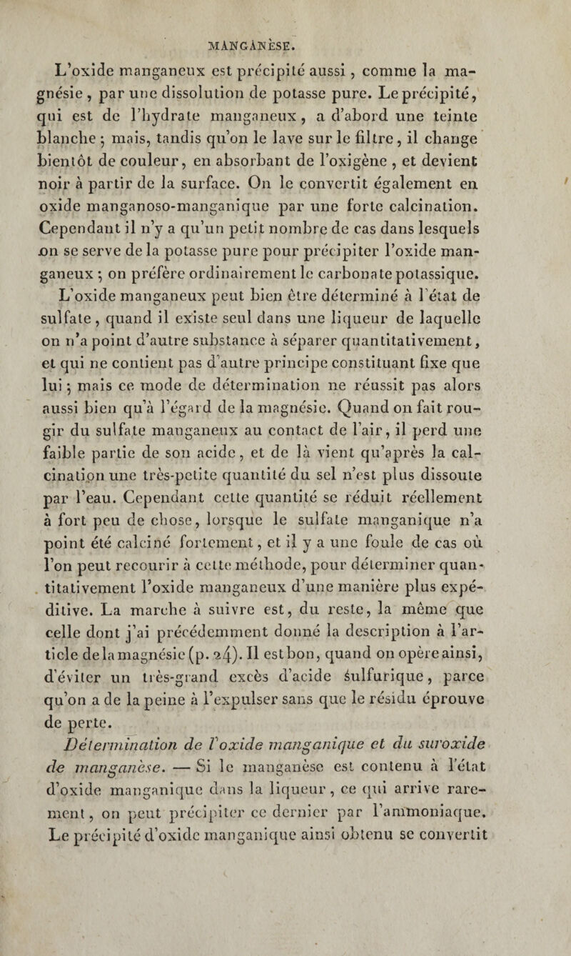 L’oxide manganeux est précipite aussi, comme la ma¬ gnésie , par une dissolution de potasse pure. Le précipité, qui est de l’hydrate mangnneux , a d’abord une teinte blanche *, mais, tandis qu’on le lave sur le filtre, il cbange bientôt de couleur, en absorbant de l’oxigène , et devient noir à partir de la surface. On le convertit également en. oxide manganoso-manganîque par une forte calcination. Cependant il n’y a qu’un petit nombre de cas dans lesquels jon se serve de la potasse pure pour précipiter l’oxide man- ganeux *, on préfère ordinairement le carbonate potassique. L’oxide manganeux peut bien être déterminé à Fétat de sulfate , c|uand il existe seul dans une liqueur de laquelle on n’a point d’autre substance à séparer cpmntitativeinent, et qui ne contient pas d’autre principe constituant Qxe que lui *, mais ce mode de détermination ne réussit pas alors aussi bien qu’à l’égard de la magnésie. Quand on fait rou¬ gir du sulfate manganeux au contact de l’air, il perd une faible partie de son acide, et de là vient qu’après la cal- cinatipnune très-petite cjuantité du sel n’est plus dissoute par l’eau. Cependant cette quantité se réduit réellement à fort peu de chose, lorsque le sulfate manganique n’a point été calciné fortement, et il y a une foule de cas où l’on peut recourir à cette méthode, pour déterminer quan- . titativement l’oxide manganeux d’une manière plus expé¬ ditive. La marche à suivre est, du reste, la même que celle dont j’ai précédemment donné la description à l’ar¬ ticle delamagnésie (p. 24). Il estbon, cjuand on opèreainsî, d’éviter un très-grand excès d’acide éulfurique, parce qu’on a de la peine à l’expulser sans que le résidu éprouve de perte. Délermination de Voxide manganique et du suroxide de manganèse. — Si le manganèse est contenu à Fétat d’oxide manganique dans la liqueur, ce qui arrive rare¬ ment , on peut précipiter ce dernier par l’ammoniaque. Le précipité d’oxidc manganic^ue ainsi obtenu se convertit