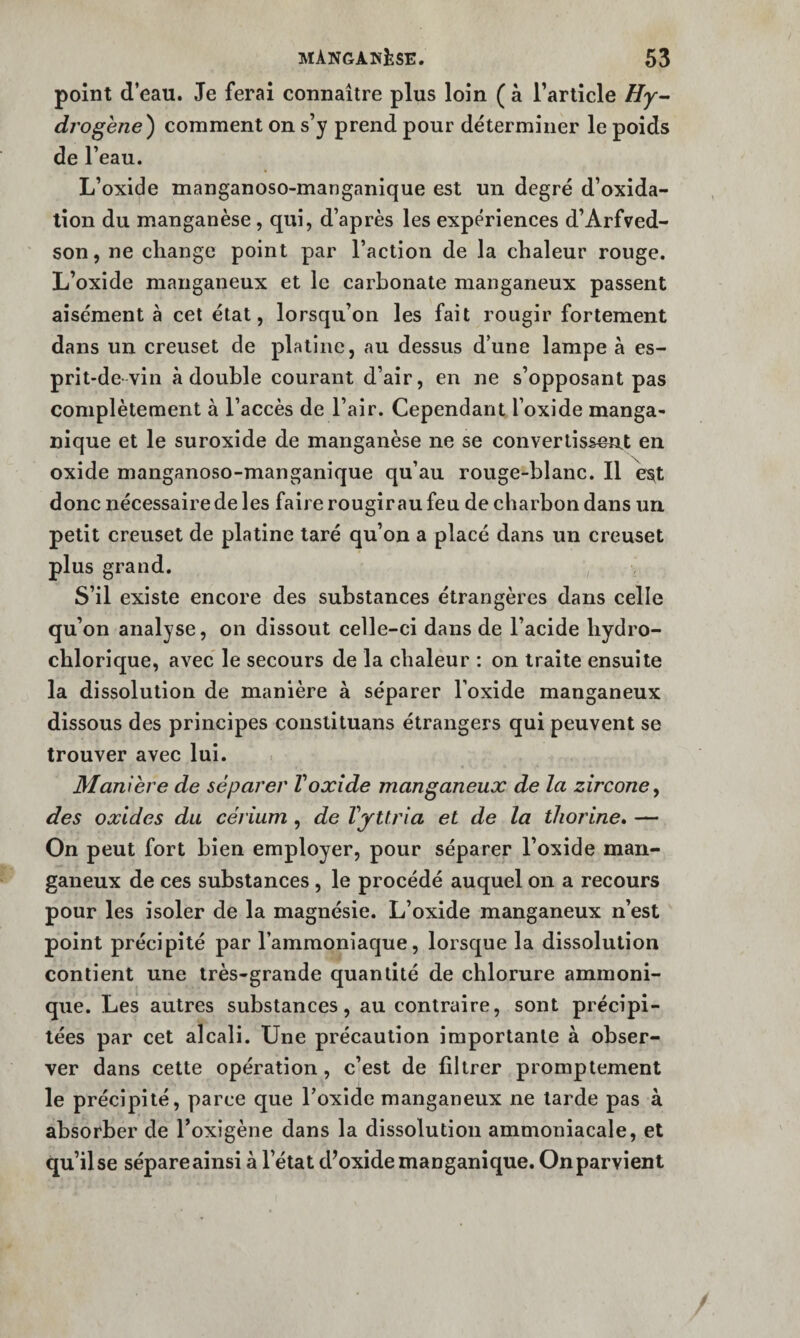 point d’eau. Je ferai connaître plus loin ( à Tarticle drogène) comment on s’y prend pour déterminer le poids de l’eau. L’oxide manganoso-manganique est un degré d’oxida- tion du manganèse, qui, d’après les expériences d’Arfved- son, ne change point par l’action de la chaleur rouge. L’oxide manganeux et le carbonate manganeux passent aisément à cet état, lorsqu’on les fait rougir fortement dans un creuset de platine, au dessus d’une lampe à es¬ prit-de-vin à double courant d’air, en ne s’opposant pas complètement à l’accès de l’air. Cependant l’oxide manga- nique et le suroxide de manganèse ne se convertissent en oxide manganoso-manganique qu’au rouge-blanc. Il es^t donc nécessaire de les faire rougirau feu de charbon dans un petit creuset de platine taré qu’on a placé dans un creuset plus grand. S’il existe encore des substances étrangères dans celle qu’on analyse, on dissout celle-ci dans de l’acide bydro- cblorique, avec le secours de la chaleur ; on traite ensuite la dissolution de manière à séparer l’oxide manganeux dissous des principes conslituans étrangers qui peuvent se trouver avec lui. Manière de séparer Voxide manganeux de la zircone^ des oxides du cérium , de VjUria et de la tliorine. — On peut fort bien employer, pour séparer l’oxide man¬ ganeux de ces substances, le procédé auquel on a recours pour les isoler de la magnésie. L’oxide manganeux n’est point précipité par l’ammoniaque, lorsque la dissolution contient une très-grande quantité de chlorure ammoni- que. Les autres substances, au contraire, sont précipi¬ tées par cet alcali. Une précaution importante à obser¬ ver dans cette opération, c’est de filtrer promptement le précipité, parce que l’oxide manganeux ne larde pas à absorber de l’oxigène dans la dissolution ammoniacale, et qu’il se sépare ainsi à l’état d^oxidemanganique. On parvient