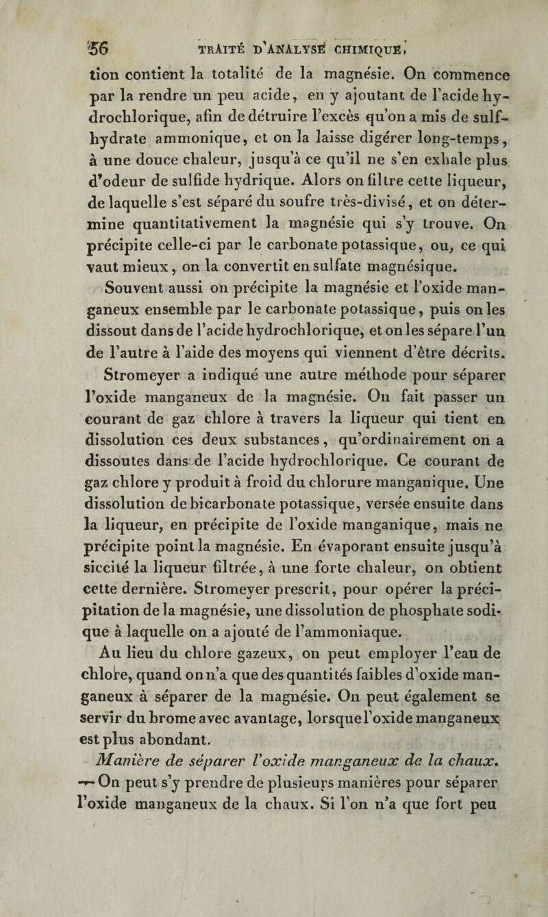 tîon contient la totalité de la magnésie. On commence par la rendre nn peu acide, en y ajoutant de l’acidehy- droclilorique, afin de détruire l’excès qu’on a mis de sulf- hydrale ammonîque, et on la laisse digérer long-temps, à une douce chaleur, jusqu’à ce qu’il ne s’en exhale plus d’odeur de sulfide hydrique. Alors on filtre cette liqueur, de laquelle s’est séparé du soufre très-divisé, et on déter¬ mine quantitativement la magnésie qui s’y trouve. On précipite celle-ci par le carbonate potassique, ou, ce qui vaut mieux, on la convertit en sulfate magnésique. Souvent aussi on précipite la magnésie et l’oxide man- ganeux ensemble par le carbonate potassique, puis on les dissout dans de l’acide hydrochlorique, et on les sépare l’un de l’autre à l’aide des moyens qui viennent d’être décrits. Stromeyer a indiqué une autre méthode pour séparer l’oxide manganeux de la magnésie. On fait passer un courant de gaz chlore à travers la liqueur qui tient en dissolution ces deux substances, qu’ordinairement on a dissoutes dans* de l’acide hydrochlorique. Ce courant de gaz chlore y produit à froid du chlorure manganique. Une dissolution de bicarbonate potassique, versée ensuite dans la liqueur, en précipite de l’oxide manganique, mais ne précipite point la magnésie. En évaporant ensuite jusqu’à siccilé la liqueur filtrée, à une forte chaleur, on obtient cette dernière. Stromeyer prescrit, pour opérer la préci¬ pitation de la magnésie, une dissolution de phosphate sodi- que à laquelle on a ajouté de l’ammoniaque. Au lieu du chlore gazeux, on peut employer l’eau de chlot’e, quand on n’a que des quantités faibles d’oxide man¬ ganeux à séparer de la magnésie. On peut également se servir du brome avec avantage, lorsque l’oxide manganeux est plus abondant. Manière de séparer Voxide manganeux de la chaux. -*-On peut s’y prendre de plusieurs manières pour séparer l’oxide manganeux de la chaux. Si l’on n’a que fort peu