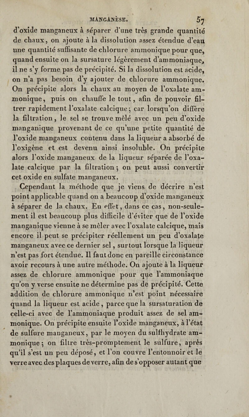 mAistgAnèse. 57 d’oxîde manganeux à séparer d’une très grande quantité de chaux, on ajoute à la dissolution assez étendue d’eau une quantité suffisante de chlorure ammonique pour que, quand ensuite on la sursature légèrement d’ammoniaque, il ne s’y forme pas de précipité. Si la dissolution est acide, on n’a pas besoin d’y ajouter de chlorure ammonique. On précipite alors la chaux au moyen de l’oxalate am¬ monique, puis on chauffe le tout, afin de pouvoir fil¬ trer rapidement l’oxalate caleique ^ car lorsqu’on diffère la filtration, le sel se trouve mêlé avec un peu d’oxide manganique provenant de ce qu’une petite quantité de l’oxide manganeux contenu dans la liqueur a absorbé de l’oxigène et est devenu ainsi insoluble. On précipite alors l’oxide manganeux de la liqueur séparée de l’oxa- late calcique par la filtration; on peut aussi convertir cet oxide en sulfate manganeux. Cependant la méthode que je viens de décrire n’est point applicable quand on a beaucoup d’oxide manganeux à séparer de la chaux. En effet, dans ce cas, non-seule¬ ment il est beaucoup plus difficile d’éviter que de l’oxide manganique vienne à se mêler avec l’oxalate calcique, mais encore il peut se précipiter réellement un peu d’oxalate manganeux avec ce dernier sel, surtout lorsque la liqueur n’est pas fort étendue. Il fautdone en pareille circonstance avoir recours à une autre méthode. On ajoute à la liqueur assez de chlorure ammonique pour que l’ammoniaque qu’on y verse ensuite ne détermine pas de précipité. Cette addition de chlorure ammonique n’est point nécessaire quand la liqueur est acide , parce que la sursaturation de celle-ci avec de l’ammoniaque produit assez de sel am¬ monique. On précipite ensuite l’oxide manganeux, à l’état de sulfure manganeux, par le moyen du sulfhydrate am¬ monique ; on filtre très-promptement le sulfure, après qu’il s’est un peu déposé, et l’on couvre l’entonnoir et le verre avec des plaques de verre, afin de s’opposer autant que