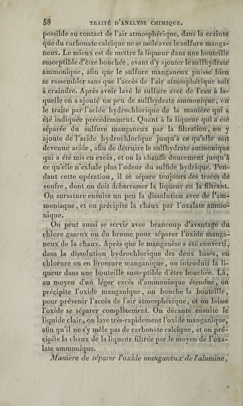 possible nu contact de l’air atmosphérique, dans la cr^^inte que du carbonate calcique ne se mêle avec le sulfure manga- neux. Le mieux est de mettre la liqueur dans une bouteille susceptible d’être bouchée, avant d y ajouter le sulfhydrate ammonîc[ue, afin que le sulfure manganeux puisse bien se rassembler sans que l’accès de l’air atmosphérique soit à craindre. Après avoir lavé le sulfure avec de l'eau à la¬ quelle on a ajouté un peu de sulfhydrate ammonique, on le traite par l’acide hydrochlorique de la manière qui a été indiquée précédemment. Quant à la liqueur qiii a été séparée du sulfure manganeux par la filtration, on y ajoute dé l’acide hydrochlorique jusqu’à ce qu’elle soit devenue acide, afin de détruire le sulfhydrate ammonique qui a été mis en excès, et on la chauffe doucement jusqu’à ce qu’elle n’exhale plus l’odeur du sulfide hydrique. Pen¬ dant celte opération, il se sépare toujours des traces dé soufre, dont on doit débarrasser la liqueur en la filtrant. On sursature ensuite un peu la dissolution avec de l’am¬ moniaque, et on précipite la chaux par l’oxalate ammo- nique. On peut aussi se servir avec beaucoup d’avantage du chlore gazeux ou du brome pour séparer l’oxide nianga- neux de la chaux. Après que le manganèse a été converti,- dans la dissolution hydrochlorique des deux basés, en chlorure ou en bromure manganique, on introduit la li¬ queur dans une bouteille susceptible d’être bouebée. Là, au moyen d’un léger excès d’ammoniaque étendue, oh précipite l’oxide manganique, on bouche la bouteille, pour prévenir l’accès de l’air atmosphérique, et on laissé l’oxide se séparer complètement. On décante ensuite le liquide clair j on lave très-rapidement l’oxide manganique, afin qu’il ne s’y mêle pas de carbonate calcique, et on pré¬ cipite la chaux de la liqueur filtrée par le moyen de l’oxa- lale ammonique. Maniéré de séparer Voxide manganeux de Valumine ^
