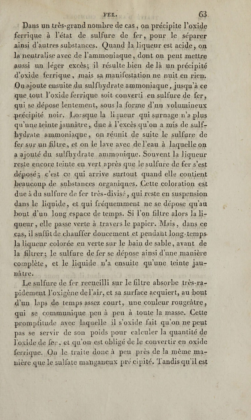 Dans un très-grand nombre de cas , on précipite Toxide ferrique à l’état de sulfure de fer, pour le séparer ainsi d’autres substances. Quand la liqueur est acide, on la neutralise avec de l’ammoniaque, dont on peut mettre aussi un léger excès; il résulte bien delà un précipité d’oxide ferrique, mais sa manifestation ne nuit en rien. On ajoute ensuite du sulfhydrate ammoniaque, juscju’à ce que tout l’oxide ferrique soit converti en sulfure de fer, qui se dépose lentement, sous la forme d’un volumineux précipité noir. Lorsque la liijueur qui surnage n’a plus qu’une teinte jaunâtre, due à l’excès cju’ou a mis de suif- hydrate ammoniaque, on réunit de suite le sulfure de fer sur un filtre, et on le lave avec de l’eau à laquelle on a ajouté du sulfhydrate ammoiiique. Souvent la liqueur reste encore teinte en vert après que le sulfure de fer s’est déposé ; c’est ce qui arrive surtout quand elle contient beaucoup de substances organiques. Cette coloration est due à du sulfure de fer très-divisé , qui reste en suspension dans le liquide, et qui fréquemment ne se dépose cju’aii bout d’un long espace de temps. Si l’on filtre alors la li¬ queur, elle passe verte à travers le papier. Mais, dans ce cas, il suffit de chauffer doucement et pendant long-temps la liqueur colorée eu verte sur le bain de sable, avant de la filtrer; le sulfure de fer se dépose ainsi d’une manière complète, et le liquide n’a ensuite qu’une teinte jau¬ nâtre. Le sulfure de fer recueilli sur le filtre absorbe très-ra¬ pidement l’oxigène de l’air, et sa surface acquiert, au bout d’un laps de temps assez court, une couleur rougeâtre, qui se communique peu â peu à toute la masse. Cette promp/ilude avec laquelle il s’oxide fait qu’on ne peut pas se servir de son poids pour calculer la quantité de l’oxide de fer. et qu’on est obligé de le convertir en oxide ferrique. On le traite donc â peu piès de la meme ma¬ nière que le sulfate maïiganeux pré clpité. Tandis qu’il est