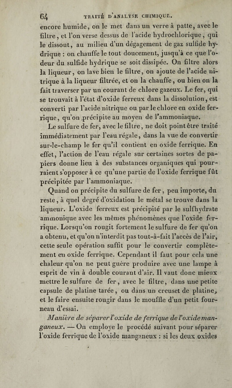 encore humide, on le met dans un verre à patte, avec le filtre , et l’on verse dessus de l’acide hydrochlorique , qui le dissout, au milieu d’un dégagement de gaz sulûde hy¬ drique : on chauffe le tout doucement, jusqu’à ce que l’o¬ deur du sulfide hydrique se soit dissipée. On filtre alors la liqueur, on lave bien le filtre, on ajoute de l’acide ni¬ trique à la liqueur filtrée, et on la chauffe, ou bien on la fait traverser par un courant de chlore gazeux. Le fer, qui se trouvait à l’état d’oxide ferreux dans la dissolution, est converti par l’acide nitrique ou par le chlore en oxide fer¬ rique, qu’on .précipite au moyen de l’ammoniaque. Le sulfure de fer, avec le filtre, ne doit point être traité immédiatement par l’eau régale, dans la vue de convertir sur-le-champ le fer qu’il contient en oxide ferrique. En effet, l’action de l’eau régale sur certaines sortes de pa¬ piers donne lieu à des substances organiques qui pour¬ raient s’opposer à ce qu’une partie de l’oxide ferrique fût précipitée par l’ammoniaque. Quand on précipite du sulfure de fer, peu importe, du reste, à quel degré d’oxidation le métal se trouve dans la liqueur. L’oxide ferreux est précipité par le sulfhydrate ammonique avec les mêmes phénomènes que l’oxide fer¬ rique. Lorsqu’on rougit fortement le sulfure de fer qu’on a obtenu, et qu’on n’interdit pas tout-à-fait l’accès de l’air, cette seule opération suffit pour le convertir complète¬ ment en oxide ferrique. Cependant il faut pour cela une chaleur qu’on ne peut guère produire avec une lampe à esprit de vin à double courant d’air. Il vaut donc mieux mettre le sulfure de fer, avec le filtre, dans une petite capsule de platine tarée, ou dans un creuset de platine, et le faire ensuite rougir dans le mouffle d’un petit four¬ neau d’essai. Manière de séparerVoxide de feirique deVoxideman- ganeux* —On employé le procédé suivant pour séparer l’oxide ferrique de l’oxide manganeux ; si les deux oxides