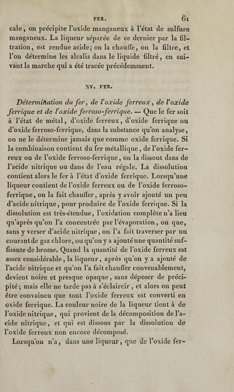 cale, on précipite Toxide mangaiieux à l’état de sulfure manganeux. La liqueur séparée de ce dernier par la fil¬ tration, est rendue acide; on la chauffe, on la filtre, et l’on détermine les alcalis dans le liquide filtré, en sui¬ vant la marche qui a été tracée précédemment. XV. FER. Détermihation du fer ^ de Voxide ferreux ^ de Voxide ferrique et de Toxide ferroso-ferrique, — Que le fer soit à l’étal de métal, d’oxide ferreux, d’oxide ferrique ou d’oxideferroso-ferrique, dans la substance qu’on analyse, on ne le détermine jamais que comme oxide ferrique. Si la combinaison contient du fer métallique, de l’oxide fer¬ reux ou de l’oxide ferroso-ferrique, on la dissout dans de l’acide nitrique ou dans de l’eau régale. La dissolution . contient alors le fer à l’état d’oxide ferrique. Lorsqu’une liqueur contient de l’oxide ferreux ou de l’oxide ferroso- ferrique, on la fait chauffer, après y avoir ajouté un peu d’acide nitrique, pour produire de l’oxide ferrique. Si la dissolution est très-étendue, l’oxidation complète n’a lieu qu’après qu’on l’a concentrée par l’évaporation, ou que, sans y verser d’acide nitrique, on l’a fait traverser par un courant de gaz chlore, ou qu’on y a ajouté une quantité suf¬ fisante de brome. Quand la quantité de l’oxide ferreux est assez considérable, la liqueur, après qu’on y a ajouté de l’acide nitrique et qu’on l’a fait chauffer convenablement, devient noire et presque opaque, sans déposer de préci¬ pité; mais elle ne tarde pas à s’éclaircir , et alors on peut être convaincu que tout l’oxide ferreux est converti en oxide ferrique. La couleur noire de la liqueur lient à de l’oxide nitrique, qui provient delà décomposition de l’a¬ cide nitrique, et qui est dissous par la dissolution de l’oxide ferreux non encore décomposé. Lorsqu’on ii’a, dans une liqueur, que de l’oxide fer-