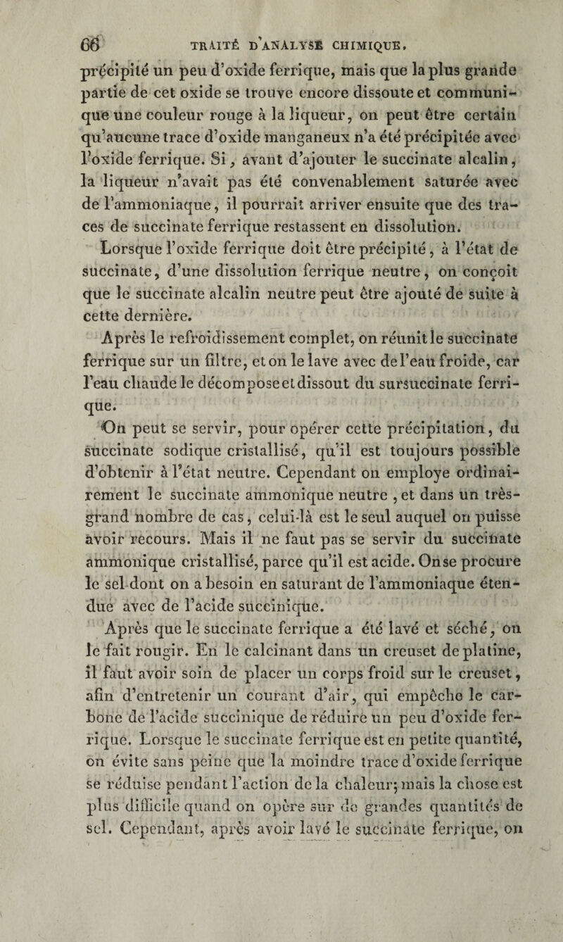 précipité un peu d’oxide ferrique, mais que la plus grande partie de cet oxide se trouve encore dissoute et communi¬ que une couleur rouge à la liqueur, on peut être certain qu’aucune trace d’oxide manganeux n’a été précipitée avec* l’oxide ferrique. Si, avant d’ajouter le succinate alcalin, la liqueur n’avait pas été convenablement saturée avec de l’ammoniaque, il pourrait arriver ensuite que des tra¬ ces de succinate ferrique restassent en dissolution. Lorsque l’oxide ferrique doit être précipité, à l’état de succinate, d’une dissolution ferrique neutre, on conçoit que le succinate alcalin neutre peut être ajouté de suite à cette dernière. Après le refroidissement complet, on réunit le succinate ferrique sur un filtre, et on le lave avec de l’eau froide, car l’eau chaude le décompose et dissout du sursuccinate ferri¬ que. On peut se servir, pour opérer cette précipitation, du succinate sodique cristallisé, qu’il est toujours possible d’obtenir à l’état neutre. Cependant on employé ordinai¬ rement le succinate ammonique neutre , et dans un très- grand nombre de cas, celui-là est le seul auquel on puisse avoir recours. Mais il ne faut pas se servir du succinate ammonique cristallisé, parce qu’il est acide. On se procure le sel dont on a besoin en saturant de l’ammoniaque éten¬ due avec de l’acide succiniqüe. Après que le succinate ferrique a été lavé et séché, on le fait rougir. En le calcinant dans un creuset de platine, îl faut avoir soin de placer un corps froid sur le creuset, afin d’entretenir un courant d’air, qui empêche le car¬ bone de Facide succinique de réduire un peu d’oxide fer¬ rique. Lorsque le succinate ferrique est en petite quantité, on évite sans peine que la moindre trace d’oxide ferrique se réduise pendant Faction de la chaleuiq mais la chose est plus difficile quand on opère sur do grandes quantités de sel. Cependant, après avoir lavé le succinate ferrique, on