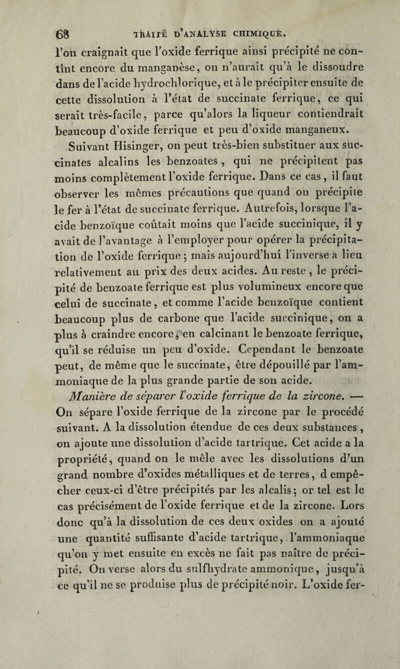 l’on craignait que Toxide ferrique ainsi précipité ne con¬ tînt encore du manganèse, on n’aurait qu’à le dissoudre dans de l’acide hydrochlorique, et à le précipiter ensuite de celte dissolution à l’état de succinale ferrique, ce qui serait très-facile, parce qu’alors la liqueur contiendrait beaucoup d’oxide ferrique et peu d’oxide manganeiix. Suivant Hisinger, on peut très-bien substituer aux suc- cinates alcalins les benzoates , qui ne précipitent pas moins complètement l’oxide ferrique. Dans ce cas, il faut observer les memes précautions que quand on précipite le fer à l’état de succinate ferrique. Autrefois, lorsque l’a¬ cide benzoïque coûtait moins que l’acide succinique, il y avait de l’avantage à l’employer pour opérer la précipita¬ tion de l’oxide ferrique*, mais aujourd’hui l’inverse a lieu relativement au prix des deux acides. Au reste , le préci¬ pité de benzoate ferrique est plus volumineux encore que celui de succinate, et comme l’acide benzoïque contient beaucoup plus de carbone que l’acide succinique, on a plus à craindre encore, en calcinant le benzoate ferrique, qu’il se réduise un peu d’oxide. Cependant le benzoate peut, de même que le succinate, être dépouillé par l’am¬ moniaque de la plus grande partie de son acide. Manière de séparer Voxide ferjdque de la zircone, — On sépare l’oxide ferrique de la zircone par le procédé suivant. A la dissolution étendue de ces deux substances , on ajoute une dissolution d’acide tartrique. Cet acide a la propriété, quand on le mêle avec les dissolutions d’un grand nombre d’oxides métalliques et de terres, d empê¬ cher ceux-ci d’être précipités par les alcalis; or tel est le cas précisément de l’oxide ferrique et de la zircone. Lors donc qu’à la dissolution de ces deux oxides on a ajouté une quantité suffisante d’acide tartrique, l’ammoniaque qu’on y met ensuite en excès ne fait pas naître de préci¬ pité. On verse alors du siilfliydrate ammonique , jusqu’à ce qu’il ne se produise plus de précipité noir. L’oxide fer-