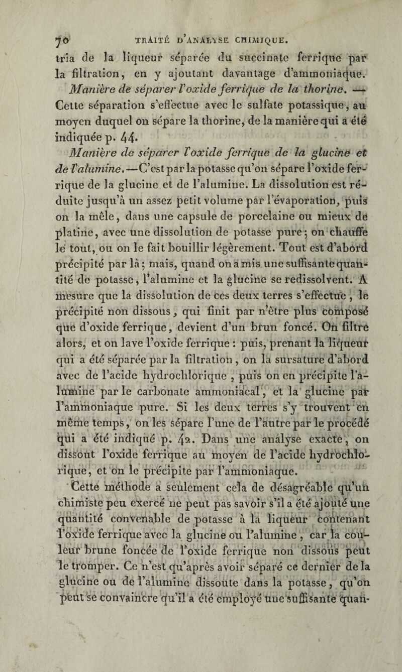 traité d’anAIASE CïlIAIIQUE. tria de la liqueur séparée du succînate ferrique par la filtration, en y ajoutant davantage d’ammoniaque. Manière de séparer Voxide ferrùjue de la tliorine, — Celte séparation s’effectue avec le sulfate potassique, au moyen duquel on sépare la thorîne, de la manière qui a été indiquée p. 44* Manière de séparer Voxide ferrique de la glucinë et de Valumine,—C’est par la potasse qu’on sépare l’oxide fer¬ rique de la glucîne et de l’alumine. La dissolution est ré¬ duite jusqu’à un assez petit volume par l’évaporation, puis on la mêle, dans une capsule de porcelaine ou mieux de platine, avec une dissolution de potasse pure5 on chauffe lé tout, ou on le fait bouillir légèrement. Tout est d’abord précipité par là*, mais, quand onamis une suffisante quan¬ tité de potasse, l’alumine et la glucinc se redissolvent. A mesure que la dissolution de ces deux terres s’effectue , le précipité non dissous, qui finit par n’ètre plus Composé que d’oxide ferrique, devient d’un brun foncé. Gn filtré alors, et on lave l’oxide ferrique : puis, prenant la liqueur qui a été séparée par la filtration , on la sursature d’abord avec de l’acide liydroclilorique , puis on en précipite l’â- îûniine parle carbonate ammoniacal, et la glucine pat* l’ammoniaque pure. Si les deux terres s’y trouvent en mêiiie temps, on les sépare l’une de l’autre par le procédé qui a été indiqué p, 4^* Dans une analyse exacte, on dissout l’oxide ferrique au moyen de l’acide hydrochlo- rique, et on le précipite par l’ammoniaque. Cette méthode a seulement cela de désagréable qu’un chimiste peu exercé ne peut pas savoir s’il a été ajouté une quantité convenable de potasse à la liqueur contenant l’oxide ferrique avec la glucine ou Palumine , car la cou- lèur brune foncée de l’oxidc ferrique non dissous peut le tromper. Ce ii’esl qu’après avoir séparé ce dernier de la glucine ou de l’alumine dissoute dans la potasse, qu’on pcùl se convaincre qu’il a été employé uue'sufiisante quaiv