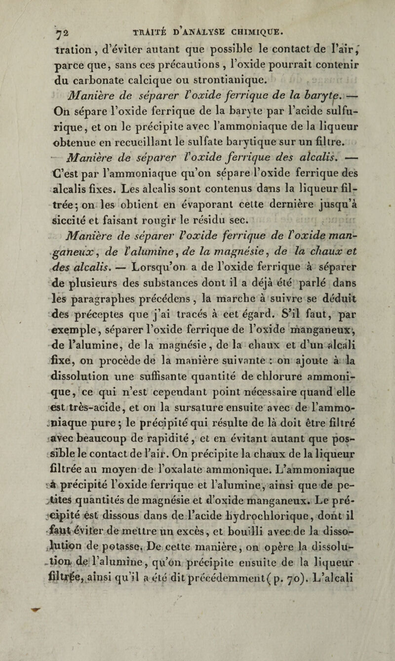 T? tralîon, d’éviter autant que possible le contact de Pair,' parce que, sans ces précautions , l’oxide pourrait contenir du carbonate calcique ou strontianique. Maniéré de séparer Voxide ferrique de la haryt^. — On sépare l’oxide ferrique de la baryte par l’acide sulfu¬ rique, et on le précipite avec l’ammoniaque de la liqueur obtenue en recueillant le sulfate barylique sur un filtre. * Manière de séparer Voxide ferrique des alcalis, — C’est par l’ammoniaque qu’on sépare l’oxide ferrique des alcalis fixes. Les alcalis sont contenus dans la liqueur fil¬ trée 5 on les obtient en évaporant celte dernière jusqu’à siccilé et faisant rougir le résidu sec. Manière de séparer Voxide ferrique de T oxide man- ■ganeux, de Valumine, de la magnésie, de la chaux et des alcalis. — Lorsqu’on a de l’oxide ferrique à séparer de plusieurs des substances dont il a déjà été parlé dans les paragraphes précédons, la marche à suivre se déduit des préceptes que j’ai tracés à cet égard. S’il faut, par exemple, séparer l’oxide ferrique de l’oxide ihanganeux, de l’alumine, de la magnésie, de la chaux et d’un alcali fixe, on procède de la manière suivante : on ajoute à la dissolution une suffisante quantité de chlorure ammoni- que, ce qui n’est cependant point nécessaire quand elle est très-acide, et on la sursature ensuite avec de l’ammo- vïiiaque pure ; le précipité qui résulte de là doit être filtré avec beaucoup de rapidité, et en évitant autant que pos¬ sible le contact de l’air. On précipite la chaux de la liqueur filtrée au moyen de l’oxalate ammonique. L’ammoniaque fit précipité l’oxide ferrique et l’alumine, ainsi que de pe¬ stâtes quantités de magnésie et d’oxide manganeux. Le pré¬ cipité est dissous dans de l’acide bydrochlorique, dont il • fajiit éviter de mettre un excès, et bouilli avec de la disso- JiUtÎQn de potasse. De cette manière, on opère la dissolu- de l’alumine, qu’on précipite ensuite de la liqueur filtjT^e, ainsi qu’il a été dit précédemment( p. qo). L’alcali