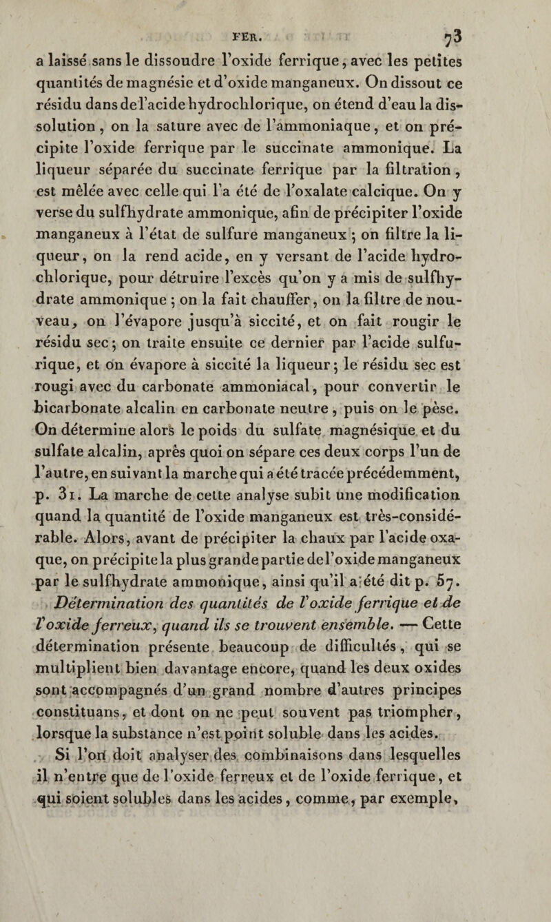 a laissé sans le dissoudre Toxide ferrique, avec les petites quantités de magnésie et d’oxide manganeux. On dissout ce résidu dansderacidebydroclilorique, on étend d’eau la dis¬ solution , on la sature avec de l’ammoniaque, et on pré¬ cipite l’oxide ferrique par le succinale ammonique. La liqueur séparée du succinate ferrique par la filtration , est mêlée avec celle qui l’a été de l’oxalate calcique. On y verse du sulfhydrate ammonique, afin de précipiter l’oxide manganeux à l’état de sulfure manganeux ; on filtre la li¬ queur, on la rend acide, en y versant de l’acide liydro- clilorique, pour détruire l’excès qu’on y a mis de sulfhy¬ drate ammonique ; on la fait chauffer, on la filtre de nou¬ veau, on l’évapore jusqu’à siccité, et on fait rougir le résidu sec; on traite ensuite ce dernier par l’acide sulfu¬ rique, et ôn évapore à siccité la liqueur; le résidu sec est rougi avec du carbonate ammoniacal, pour convertir le bicarbonate alcalin en carbonate neutre , puis on le pèse. On détermine alors le poids du sulfate magnésique et du sulfate alcalin, après quoi on sépare ces deux corps l’un de l’autre, en suivant la marche qui a été tracée précédemment, p. 3i. La marche de cette analyse subit une modification quand la quantité de l’oxide manganeux est très-considé¬ rable. Alors, avant de précipiter la chaux par l’acide oxa- que, on précipite la plus grande partie del’oxide manganeux par le sulfhydrate ammonique, ainsi qu’il ajété dît p. 5y. Détermination des quantilés de Voxide ferrique et de Voxide ferreux^ quand ils se troussent ensémhle. — Cette détermination présente beaucoup de difficultés, qui se multiplient bien davantage encore, quand les deux oxides sont'accompagnés d’un grand nombre d’autres principes constituans, et dont on ne peut souvent pas triompher, lorsque la substance n’est point soluble* dans les acides. Si l’ori doit analyser des combinaisons dans lesquelles il n’entre que de Toxide ferreux et de l’oxide ferrique, et qui soient solubles dans les acides, comme, par exemple.