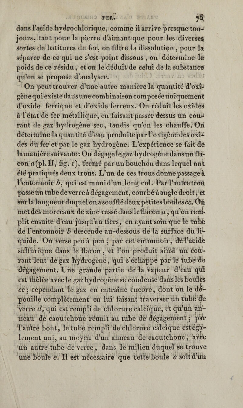 dans Taeide bydroclilorique, comme il arrive presque tou¬ jours, tant pour la pierre d’aimant que pour les diverses sortes de balitures de fer, on filtre la dissolution, pour la séparer de ce qui ne sVst point dissous , on détermine le poids de ce résidu, et on le déduit de celui de la substance qu’on se propose d’analyser. On peut trouver d’une autre manière la quantité d’oxi- gène qui existe dans une combinaison composée uniquement d’oxide ferrique et d’oxide ferreux. On réduit les o^ideâ à l’étal de fer métallique, en faisant passer dessus un cou¬ rant de gaz hydrogène sec, tandis qu’on les chauffe.Oii détermine la quantité d’eau produite par l’oxigènc des oxl**- des du fer et par le gaz hydrogène. L’expérience se fait de lamanièresuivante: On dégagelegaz hydrogène dans un fia** con n!(pl.II, fig. i), fermé par un bouchon dans lequel ont été pratiqués deux trous. L’un de ces trous donne passage à l’entonnoir qui est muni d’un long col. Par l’autre passeUn tube deverre à dégagement, courbé à angle droit, et sur la longueur duquel on a soufflé deux petites boules éc. Oe met des morceaux de zinc cassé dansleflacon a, qu’on reiî^- plit ensuite d’eau jusqu’au tiers, en ayant soin que le tubie de l’entonnoir h descende au-dessous de la surface du li¬ quide. On verse peu à peu j par cet entonnoir, deTacidte sulfurique dans le flacon, et l’on produit ainsi un coù- rant lent de gax hy^drogène, qui s’échappe par le tube de dégagement. Une grande partie de la vapeur d’eau qui est riièlée avec le gaz hydrogène se condense dans les bouïès cc; cependant le gaz en entraîne encore, dont on le dé¬ pouille complètement en lui faisant traverser un tube de verre d, qui est rempli de chlorure calcique, et qu’un ad- îieau de caoutchouc réunit au tube de'dégagement ; pk'r l’au’tre bout, le tube rempli de clilorure calcique estég^- lement uni, au inoVen d’un anneau de caoutchouc, avec .f J , ' un autre tube de verre, dans le milieu duquel se trouve une boule e. Il est necessaire que cette boule e soit d’uu