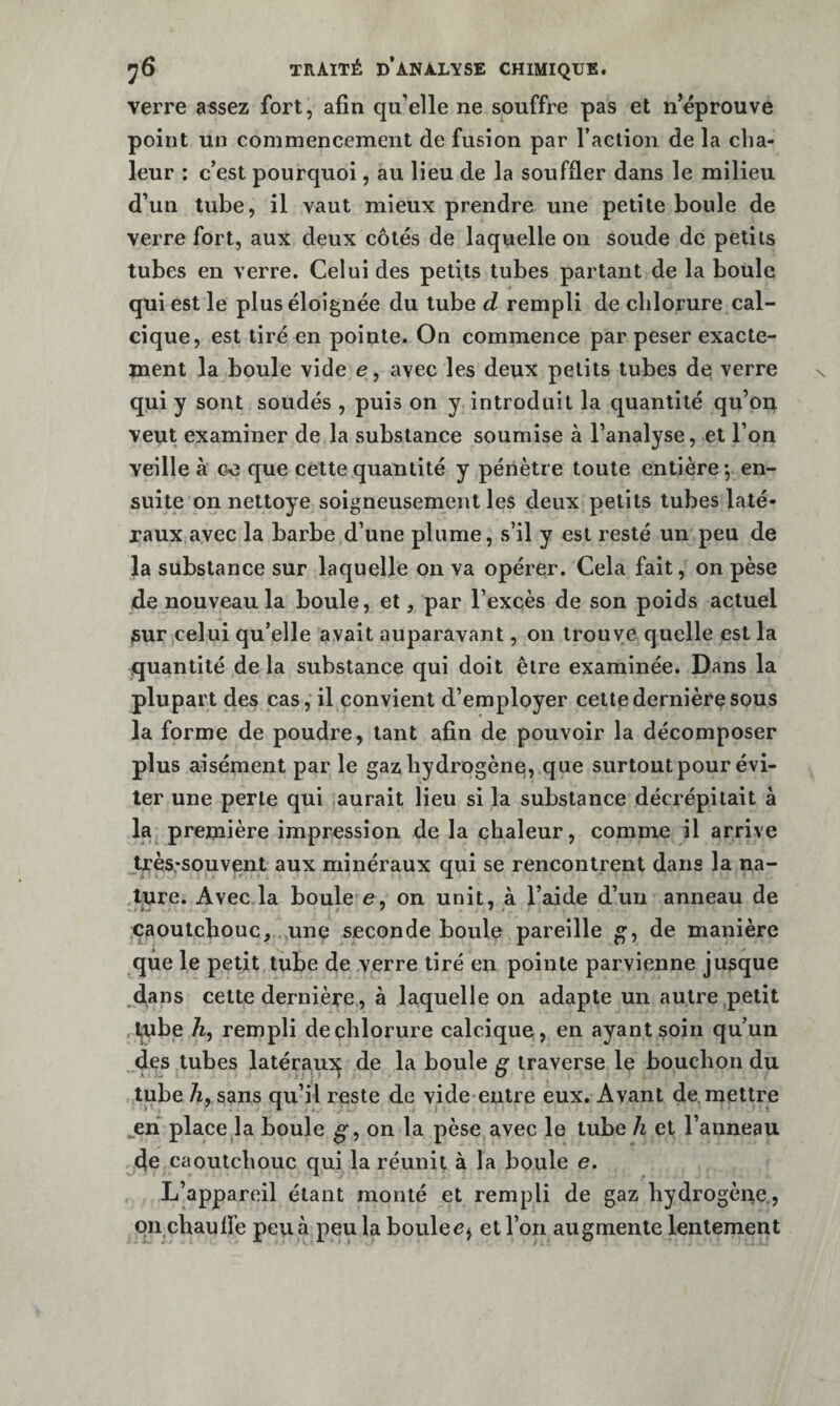 verre assez fort, afin qu’elle ne souffre pas et n’éprouve point un commencement de fusion par l’action de la cha¬ leur : c’est pourquoi, au lieu de la souffler dans le milieu d’un tube, il vaut mieux prendre une petite boule de verre fort, aux deux côtés de laquelle on soude de petits tubes en verre. Celui des petits tubes partant de la boule qui est le plus éloignée du tube d rempli de chlorure cal¬ cique, est tiré en pointe. On commence par peser exacte¬ ment la boule vide e, avec les deux petits tubes do verre qui y sont soudés , puis on y introduit la quantité qu’on veut examiner de la substance soumise à l’analyse, et l’on veille à oo que cette quantité y pénètre toute entière *, en¬ suite on nettoye soigneusement les deux petits tubes laté¬ raux,avec la barbe d’une plume, s’il y est resté un peu de la substance sur laquelle on va opérer. Cela fait, on pèse de nouveau la boule, et, par l’excès de son poids actuel pur celui qu’elle avait auparavant, on trouve quelle est la .quantité de la substance qui doit être examinée. Dans la plupart des cas, il convient d’employer cette dernière sous la forme de poudre, tant afin de pouvoir la décomposer plus aisément par le gaz hydrogène,.que surtout pour évi¬ ter une perle qui aurait lieu si la substance décrépitait à la première impression de la chaleur, comme il arrive très.-souvent aux minéraux qui se rencontrent dans la na¬ ture. Avec la boule e, on unit, à l’aide d’un anneau de caoutchouc,., une seconde boule pareille g, de manière que le petit tube de verre tiré en pointe parvienne jusque dans cette dernière, à laquelle on adapte un autre petit Aube Æ, rempli de chlorure calcique, en ayant soin qu’un des tubes latéraui^ de la boule g traverse le bouchon du tube A, sans qu’il reste de vide entre eux. Avant de. mettre ^en place la boule g, on la pèse avec le tube h et l’anneau de caoutchouc qui la réunit à la boule e. L’appareil étant monté et rempli de gaz hydrogène., on chauffe pcu à peu la boulec^ et l’on augmente lentement