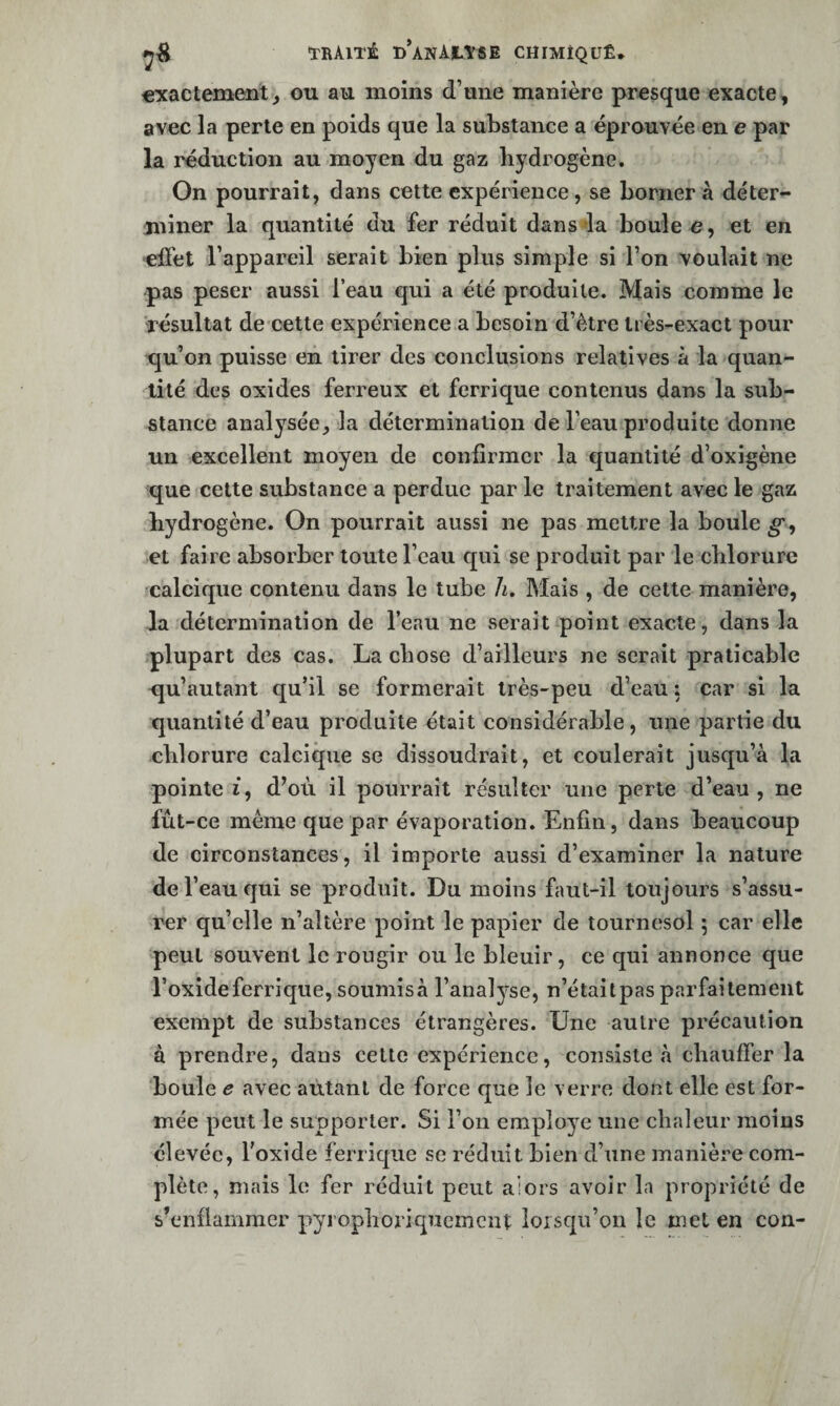 «xactement, ou au moins d’une manière presque exacte, avec la perle en poids que la substance a éprouvée en e par la réduction au moyen du gaz hydrogène. On pourrait, dans cette expérience, se borner a déter¬ miner la quantité du fer réduit dans la boule o, et en 'effet l’appareil serait bien plus simple si l’on voulait ne pas peser aussi l’eau qui a été produite. Mais comme le résultat de cette expérience a besoin d’être très-exact pour qu’on puisse en tirer des conclusions relatives à la quan¬ tité des oxides ferreux et ferrique contenus dans la sub¬ stance analysée, la détermination de l’eau produite donne un excellent moyen de confirmer la quantité d’oxigène que cette substance a perdue par le traitement avec le gaz hydrogène. On pourrait aussi ne pas mettre la boule et faire absorber toute l’eau qui se produit par le chlorure calcique contenu dans le tube h. Mais , de cette manière, la détermination de l’eau ne serait point exacte, dans la plupart des cas. La chose d’ailleurs ne serait praticable qu’autant qu’il se formerait très-peu d’eau : car si la quantité d’eau produite était considérable, une partie du chlorure calcique se dissoudrait, et coulerait jusqu’à la pointe i, d^où il pourrait résulter une perte d’eau, ne fût-ce même que par évaporation. Enfin, dans beaucoup de circonstances, il importe aussi d’examiner la nature de l’eau qui se produit. Du moins faut-il toujours s’assu¬ rer qu’elle n’altère point le papier de tournesol ; car elle peut souvent le rougir ou le bleuir, ce qui annonce que l’oxide ferrique, soumisà l’analyse, n’étaitpas parfaitement exempt de substances étrangères. Une autre précaution à prendre, dans cette expérience, consiste à chauffer la boule e avec autant de force que le verre dont elle est for¬ mée peut le supporter. Si l’on employé une chaleur moins élevée, l’oxide ferricpae se réduit bien d’une manière com¬ plète, mais le fer réduit peut alors avoir la propriété de s’enflammer pyrophoriqucmcnt lorsqu’on le met en con-