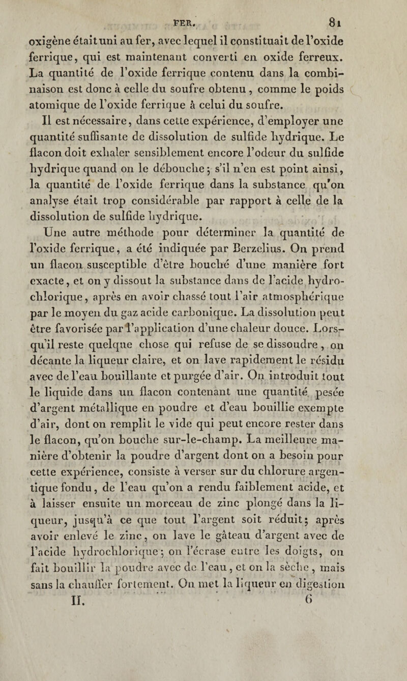 oxigène étaîtuni au fer, avec lequel il constituait de l’oxide ferrique, qui est maintenant converti en oxide ferreux. La quantité de l’oxide ferrique contenu dans la combi¬ naison est donc à celle du soufre obtenu , comme le poids atomique de l’oxide ferrique à celui du soufre. Il est nécessaire, dans cette expérience, d’employer une quantité suffisante de dissolution de sulfide hydrique. Le flacon doit exbaler sensiblement encore Todcur du sulflde hydrique quand on le débouche 5 s’il n’en est point ainsi, la quantité de l’oxide ferrique dans la substance qu'on analyse était trop considérable par rapport à celle de la dissolution de sulfide hydrique. Une autre méthode pour déterminer la quantité de l’oxide ferrique, a été indiquée par Berzelius. On prend un flacon susceptible d’étre bouché d’une manière fort exacte, et on y dissout la substance dans de l’acide hydro- chlorique, après en avoir chassé tout l’air atmosphérique par le moyen du gaz acide carbonique. La dissolution peut être favorisée par l’application d’une chaleur douce. Lors¬ qu’il reste quelque chose qui refuse de se dissoudre, on décante la liqueur claire, et on lave rapidement le résidu avec de l’eau bouillante et purgée d’air. On introduit tout le liquide dans un flacon contenant une quantité, pesée d’argent métallique en poudre et d’eau bouillie exempte d’air, dont on remplit le vide qui peut encore rester dans le flacon, qu’on bouclie sur-le-champ. La meilleure ma¬ nière d’obtenir la poudre d’argent dont on a besoin pour cette expérience, consiste à verser sur du chlorure argen- lique fondu, de l’eau qu’on a rendu faiblement acide, et à laisser ensuite un morceau de zinc plongé dans la li¬ queur, jusqu’à ce que tout l’argent soit réduit; après avoir enlevé le zinc, on lave le gâteau d’argent avec de l’acide hydrochlorique ^ on l’écrase cutre les doigts, on fait bouillir la poudre avec de l’eau, et on la sèche , mais sans la chaufler rorlcmcnt. On met la liqueur en digestion