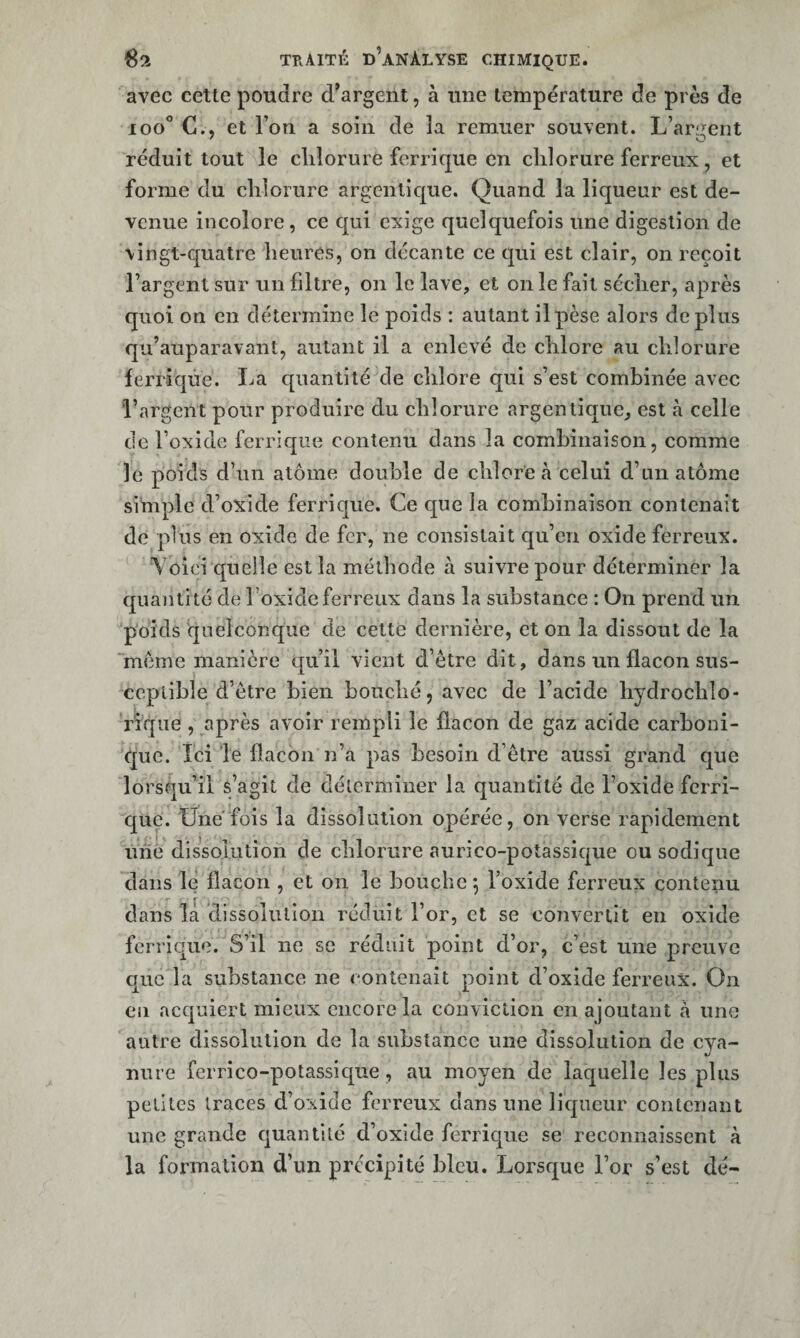 avec cette poudre d’argent, à une température de près de 100*’ C., et l’on a soin de la remuer souvent. L’arii^ent réduit tout le cliîorure ferrique en chlorure ferreux, et forme du chlorure argenlique. Quand la liqueur est de¬ venue incolore, ce qui exige quelquefois une digestion de \ingt-quatre heures, on décante ce qui est clair, on reçoit l’argent sur un filtre, on le lave, et on le fait sécher, après quoi on en détermine le poids : autant il pèse alors déplus qu’auparavant, autant il a enlevé de chlore au chlorure ferrique. La quantité de chlore qui s’est combinée avec l’argent pour produire du chlorure argentique, est à celle de l’oxide ferrique contenu dans la combinaison, comme le poids d’un atome double de chlore à celui d’un atome simple d’oxide ferrique. Ce que la combinaison contenait de plus en oxide de fer, ne consistait qu’en oxide ferreux. Voici quelle est la méthode à suivre pour déterminer la quantité de l’oxide ferreux dans la substance : On prend un p'oids quelconque de celte dernière, et on la dissout de la meme manière qu’il vient d’étre dit, dans un flacon sus¬ ceptible d’ètre bien bouché, avec de l’acide hydrochlo- rique , après avoir rempli le flacon de gaz acide carboni¬ que. Ici le flacon n’a pas besoin d’ètre aussi grand que lorsqu’il s’agit de clélermiiier la quantité de l’oxide ferri¬ que. Une fois la dissolution opérée, on verse rapidement uné dissolution de chlorure aurico-potassique ousodiqiie dans le flacon , et on le bouche 5 l’oxide ferreux contenu dans la ‘dissolution réduit l’or, et se convertit en oxide ferrique.''’S’il ne se réduit point d’or, c’est une preuve que la substance ne contenait point d’oxide ferreux. On en acquiert mieux encore la conviction en ajoutant a une autre dissolution de la substance une dissolution de cya¬ nure ferrico-potassique, au moyen de laquelle les plus petites traces d’oxide ferreux dans une licjueur contenant une grande quantité d’oxide ferrique se reconnaissent à la formation d’un précipité bleu. Lorsque l’or s’est dé-