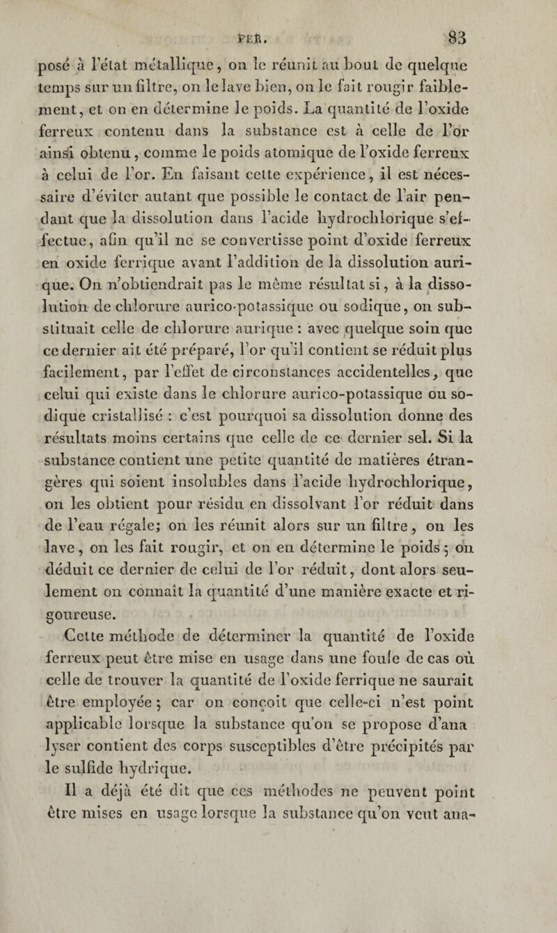 pose à l’élat métallique, on le réunit au bout de quelque temps sur un filtre, on le lave bien, on le fait rougir faible¬ ment, et on en détermine le poids. La quantité de l’oxide ferreux contenu dans la substance est à celle de l’or ainsi obtenu , comme le poids atomique de l’oxide ferreux à celui de l’or. En faisant cette expérience, il est néces¬ saire d’éviter autant que possible le contact de l’air pen¬ dant que la dissolution dans l’acide liydroclilorique s’ef¬ fectue, afin c|u’ii ne se convertisse point d’oxide ferreux en oxide ferrique avant l’addition de la dissolution auri- que. On n’obtiendrait pas le môme résultats!, à la disso¬ lution de clilorure aurico>poîassiquc ou sodique, on sub¬ stituait celle de clilorure aurique : avec quelque soin que ce dernier ait été préparé, l’or qu’il contient se réduit plus facilement, par Feifet de circonstances accidentelles, que celui qui existe dans le chlorure aurico-potassic[ue ou so¬ dique cristallisé : c’est pourquoi sa dissolution donne des résultats moins certains que celle de ce dernier sel. Si la substance contient une petite quantité de matières étran¬ gères qui soient insolubles dans l’acide liydrochlorique, on les obtient pour résidu en dissolvant For réduit dans de l’eau régale; on les réunit alors sur un filtre, on les lave, on les fait rougir, et on en détermine le poids 5 on déduit ce dernier de celui de For réduit, dont alors seu¬ lement 011 connaît la quantité d’une manière exacte et ri¬ goureuse. Cette méthode de déterminer la quantité de l’oxide ferreux peut être mise en usage dans une foule de cas où celle de trouver la quantité de Foxide ferrique ne saurait être employée *, car on conçoit c[ue celle-ci n’est point applicable lorsque la substance qu’on se propose d’ana lyser contient des corps susceptibles d’être précipités par le sulfide hydrique. Il a déjà été dit que ces méthodes ne peuvent point être mises en usage lorsque la substance qu’on veut ana-