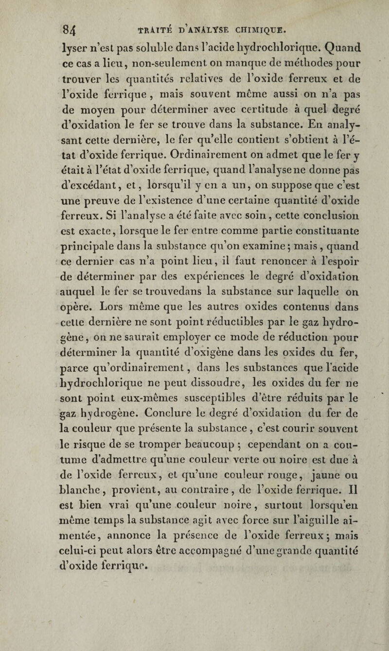 lyser n’esl pas soluLle dans l’acide liydroclilorique. Quand ce cas a lieu, non-seulement on manque de méthodes pour trouver les quantités relatives de l’oxide ferreux et de l’oxide ferrique , mais souvent meme aussi on n’a pas de moyen pour déterminer avec certitude à quel degré d’oxidation le fer se trouve dans la substance. En analy¬ sant celte dernière, le fer qu’elle contient s’obtient à l’é¬ tat d’oxide ferrique. Ordinairement on admet que le fer y était à l’état d’oxide ferrique, quand l’analyse ne donne pas d’excédant, et, lorsqu’il y en a un, on suppose que c’est une preuve de l’existence d’une certaine quantité d’oxide ferreux. Si l’analyse a été faite avec soin, cette conclusion est exacte, lorsque le fer entre comme partie constituante principale dans la substance qu’on examine 5 mais , quand ce dernier cas n’a point lieu, il faut renoncer à l’espoir de déterminer par des expériences le degré d’oxidalion auquel le fer se trouvedans la substance sur laquelle on opère. Lors même que les autres oxides contenus dans cette dernière ne sont point réductibles par le gaz hydro¬ gène, on ne saurait employer ce mode de réduction pour déterminer la quantité d’oxigène dans les oxides du fer, parce qu’ordinairement, dans les substances que l’acide liydrochlorique ne peut dissoudre, les oxides du fer ne sont point eux-mêmes susceptibles d’être réduits par le gaz hydrogène. Conclure le degré d’oxidation du fer de la couleur que présente la substance , c’est courir souvent le risque de se tromper beaucoup ; cependant on a cou¬ tume d’admettre qu’une couleur verte ou noire est due h de l’oxide ferreux, et qu’une couleur rouge, jaune ou blanche, provient, au contraire, de l’oxide ferrique. Il est bien vrai qu’une couleur noire, surtout lorsqu’on même temps la substance agit avec force sur l’aiguille ai- mentée, annonce la présence de l’oxide ferreux; mais celui-ci peut alors être accompagné d’une grande quantité d’oxide ferrique.