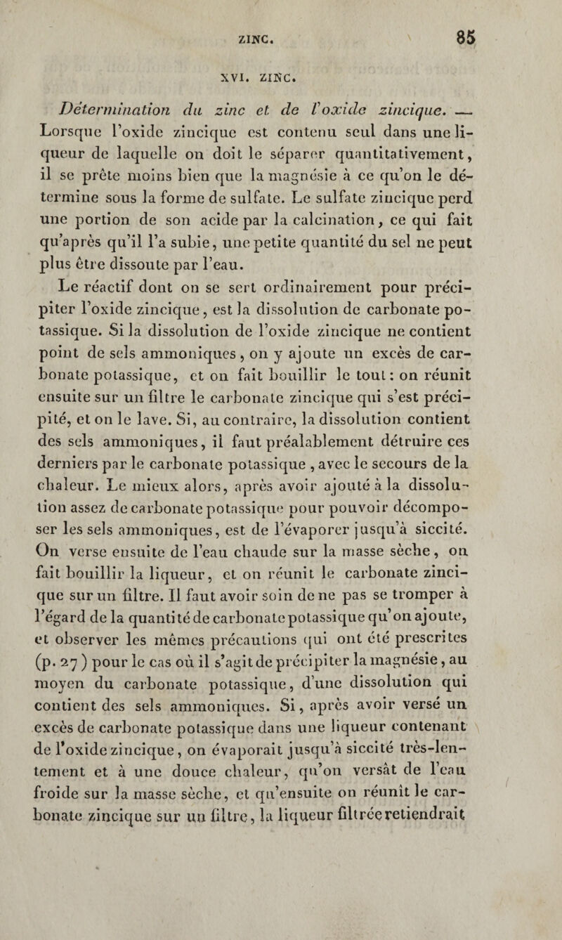 XVI. ZINC. D été nui nation du zinc et de V oxide zincique. — Lorsque l’oxide zincique est contenu seul dans une li¬ queur de laquelle on doit le séparer quantitativement, il se prête moins bien que la magnésie à ce qu’on le dé¬ termine sous la forme de sulfate. Le sulfate zincique perd une portion de son acide par la calcination, ce qui fait qu’après qu’il l’a subie, une petite quantité du sel ne peut plus être dissoute par l’eau. Le réactif dont on se sert ordinairement pour préci¬ piter l’oxide zincicjue, est la dissolution de carbonate po¬ tassique. Si la dissolution de l’oxide zincique ne contient point de sels ammoniques, on y ajoute un excès de car¬ bonate potassique, et on fait bouillir le tout: on réunit ensuite sur un filtre le carbonate zincique qui s’est préci¬ pité, et on le lave. Si, au contraire, la dissolution contient des sels ammoniques, il faut préalablement détruire ces derniers par le carbonate potassique , avec le secours de la cbaîeur. Le mieux alors, après avoir ajouté à la dissolu-' lion assez de carbonate potassique pour pouvoir décompo¬ ser les sels ammoniques, est de l’évaporer jusqu’à siccité. On verse ensuite de l’eau chaude sur la masse sèche, on fait bouillir la liqueur, et on réunit le carbonate zinci¬ que sur un filtre. Il faut avoir soin de ne pas se tromper à l’égard delà quantité de carbonate potassique qu’on ajoute, et observer les mêmes précautions ([ui ont été prescrites (p. 27) pour le cas où il s’agitdepréeipiter la magnésie, au moyen du carbonate potassique, d’une dissolution qui contient des sels ammoniques. Si, après avoir versé un. excès de carbonate potassique dans une liqueur contenant \ de l’oxide zincique, on évaporait jusqu’à siccité très-len¬ tement et à une douce chaleur, qu’on versât de l’eau froide sur la masse sèche, et qu’ensuite on réunit le car¬ bonate zincique sur un filtre, la liqueur filtrée retiendrait