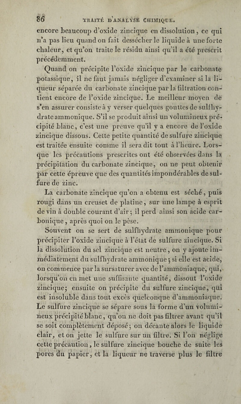 encore beaucoup d’oxide zincîque en dissolution, ce qui n’a pas lieu quand on fait dessécher le liquide à une forte chaleur, et qu’on traite le résidu ainsi qu’il a été prescrit précédemment. Quand on précipite l’oxide zincique par le carbonate potassique, il ne faut jamais négliger d’examiner si la li¬ queur séparée du carbonate zincique par la filtration con¬ tient encore de Foxide zincique. Le meilleur moyen de s’en assurer consiste à y verser quelques gouttes de sullhy- drateammonique. S’il se produit ainsi un volumineux pré¬ cipité blanc, c’est une preuve qu’il y a encore de l’oxide zincique dissous. Cette petite quantité de sulfure zincique est traitée ensuite comme il sera dit tout à l’heure. Lors¬ que les précautions prescrites ont été observées dans la précipitation du carbonate zincique, on ne peut obtenir par cette épreuve que des quantités impondérables de sul¬ fure de zinc. La carbonate zincique qu’on a obtenu est séché, puis rougi dans un creuset de platine, sur une lampe à esprit de vin à double courant d’air; il perd ainsi son acide car¬ bonique , après quoi on le pèse. Souvent on se sert de sulfhydrate ammonique pour précipiter l’oxide zincique à l’état de sulfure zincique. Si la dissolution du sel zincique est neutre , on y ajoute im¬ médiatement du sulfhydrate ammonique ; si elle est acide, on commence par la sursaturer avec de l’ammoniaque, qui,, lorsqu’on en met une suffisante quantité, dissout l’oxide zincique; ensuite on précipite du sulfure zincique, qui est insoluble dans tout excès quelconque d’ammoniaque. Le sulfure zincique se sépare sous la forme d’un volumi¬ neux précipité blanc, qu’on ne doit pas filtrer avant qu’il se soit complètement déposé; on décante alors le liquide clair, et on jette le sulfure sur un filtre. Si l’on néglige cette précaution, le sulfure zincique bouche de suite les pores du papier, et la liqueur ne traverse plus le filtre