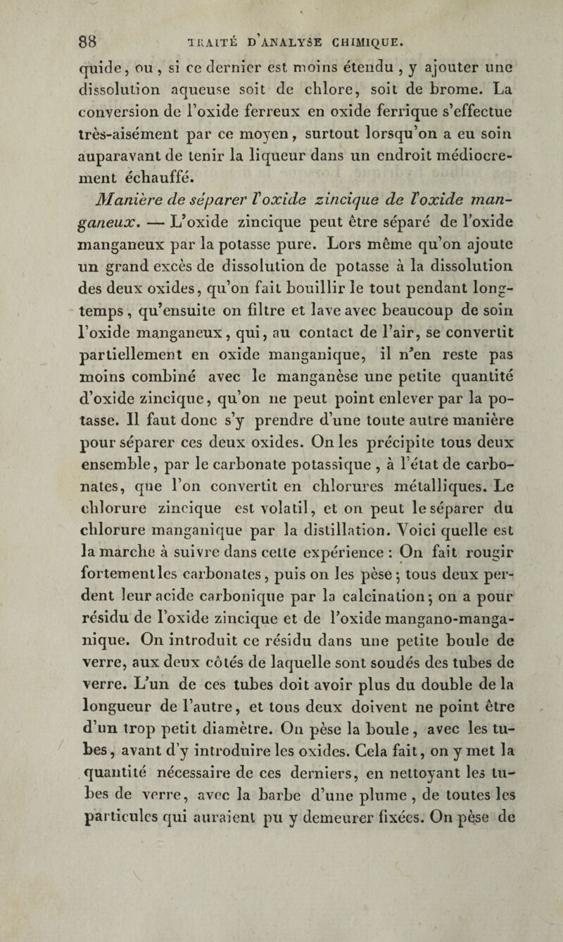 quide, ou , si ce dernier est moins étendu , y ajouter une dissolution aqueuse soit de chlore, soit de brome. La conversion de Toxide ferreux en oxide ferrique s’effectue très-aisément par ce moyen, surtout lorsqu’on a eu soin auparavant de tenir la liqueur dans un endroit médiocre¬ ment échauffé. Maniéré de séparer ïoxide zincique de ïoxide man- ganeux» — L’oxide zincique peut être séparé de Toxide manganeux par la potasse pure. Lors même qu’on ajoute un grand excès de dissolution de potasse à la dissolution des deux oxides, qu’on fait bouillir le tout pendant long¬ temps , qu’ensuite on filtre et lave avec beaucoup de soin l’oxide manganeux, qui, au contact de l’air, se convertit partiellement en oxide manganique, il n’en reste pas moins combiné avec le manganèse une petite quantité d’oxide zincique, qu’on ne peut point enlever par la po¬ tasse. 11 faut donc s’y prendre d’une toute autre manière pour séparer ces deux oxides. On les précipite tous deux ensemble, par le carbonate potassique , à Fétat de carbo¬ nates, que l’on convertit en cblorures métalliques. Le chlorure zincique est volatil, et on peut le séparer du chlorure manganique par la distillation. Voici cruelle est la marche à suivre dans cette expérience: On fait rougir fortementles carbonates, puis on les pèse-, tous deux per¬ dent leur acide carbonique par la calcination^ on a pour résidu de l’oxide zincique et de l’oxide mangano-manga- nique. On introduit ce résidu dans une petite boule de verre, aux deux côtés de laquelle sont soudés des tubes de verre. L’un de ces tubes doit avoir plus du double de la longueur de l’autre, et tous deux doivent ne point être d’un trop petit diamètre. On pèse la boule , avec les tu¬ bes, avant d’y introduire les oxides. Cela fait, on y met la quantité nécessaire de ces derniers, en nettoyant les tu¬ bes de verre, avec la barbe d’une plume , de toutes les particules qui auraient pu y demeurer fixées. On pèse de