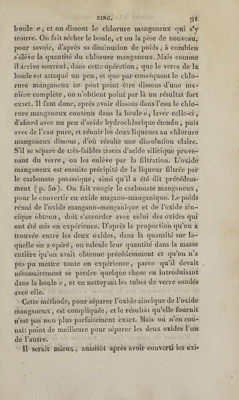 Z1NC« boule e, et 011 dissout le clilorure maiiganeux qui s’y trouve. On fait sécher le boule, et on la pèse de nouveau, pour savoir, d’après sa diminution de poids , à combien s’élève la quantité du chlorure manganeux. Mais comme il arrive souvent, dans cette opération, que le verre de la boule est attaqué un peu, et que par conséquent le chlo¬ rure manganeux ne peut point être dissous d’une ma¬ nière complète , on n’obtient point par Là un résultat fort exact. 11 faut donc, après avoir dissous dans l’eau le chlo¬ rure manganeux contenu dans la boule e, laver celle-ci, d’abord avec un peu d’acide hydrochlorique étendu, puis avec de l’eau pure, et réunir les deux liqueurs au chlorure manganeux dissous , d’où résulte une dissolution claire. S’il se sépare de très-faibles traces d’acide silicique prove¬ nant du verre, on les enlève par la filtration. L’oxide manganeux est ensuite précipité de la liqueur filtrée par le carbonate potassique, ainsi qu’il a été dit précédem¬ ment (p. 5o). On fait rougir le carbonate manganeux, pour le convertir en oxide magano-manganique. Le poids réuni de l’oxide mangano-manganique et de l’oxide zîn- cique obtenu, doit s’accorder avec celui des oxides qui ont été mis en expérience. D’après la proportion c[u’on à trouvée entre les deux oxides, dans la quantité sur la¬ quelle dn a opéré, on calcule leur quantité dans la masse entière qu’on avait obtenue précédemment et qu’on n’a pas pu mettre toute en expérience, parce qu’il devait nécessairement se perdre quelque chose en introduisant dans la boule c, et en nettoyant les tubes de verre soudés avec elle. Cette méthode, pour séparer l’oxide zincique de l’oxide manganeux, est compliquée, et le résultat qu’elle fournit n’est pas non plus parfaitement exact. Mais on n’en con¬ naît point de meilleure pour séparer les deux oxides l’un de l’autre. Il serait mieux, aussitôt après avoir converti les oxi-