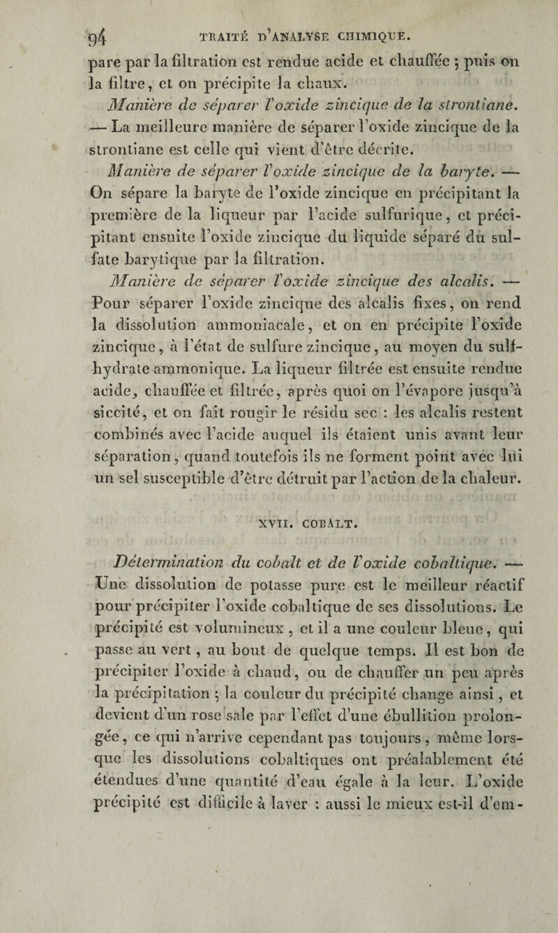 pare par la filtration est rendue acide et chaufTéc 5 puis on la filtre, et on précipite la cliaux. Manihre de séparer T oxide zinciqiæ de la slronliane, — La meilleure manière de séparer l’oxide zincique de la stronliane est celle qui vient d’être décrite. Manière de séparer Voxide zincique de la baryte» — On sépare la baryte de l’oxide zincic[ue en précipitant la première de la licfueur par l’acide sulfurique, et préci¬ pitant ensuite l’oxide zincique du liquide séparé du sul¬ fate barytiqiie par la filtration. Manière de séparer Voxide zincique des alcalis. — Pour séparer l’oxide zincique des alcalis fixes, on rend la dissolution ammoniacale, et on en précipite l’oxide zincique, à l’état de sulfure zincique, au moyen du suif- hydrate ammonique. La liqueur filtrée est ensuite rendue acide^ cliaulTée et filtrée, après quoi on l’évapore jusqu’à siccité, et on fait rougir le résidu sec : les alcalis restent combinés avec Faclde auquel ils étaient unis avant leur séparation, quand toutefois ils ne forment point avec lui un sel susceptible d’être détruit par l’action de la chaleur. XVII. coeAlt. Détermination du cobalt et de Voxide cohaltique. —• Une dissolution de potasse pure est le meilleur réactif pour précipiter l’oxide cobalticjue de ses dissolutions. Le précipité est volumineux , et il a une couleur bleue, qui passe au vert, au bout de quelque temps. 11 est bon de précipiter l’oxide à chaud, ou de chauffer un peu après la précipitation \ la couleur du précipité change ainsi, et devient d’un rose'sale par l’effet d’une ébullition prolon¬ gée, ce qui n’arrive cependant pas toujours , même lors- cjue les dissolutions coballiques ont préalablement été étendues d’une quantité d’eau égale à la leur. L’oxide précipité est difficile à laver : aussi le mieux est-il d’em-