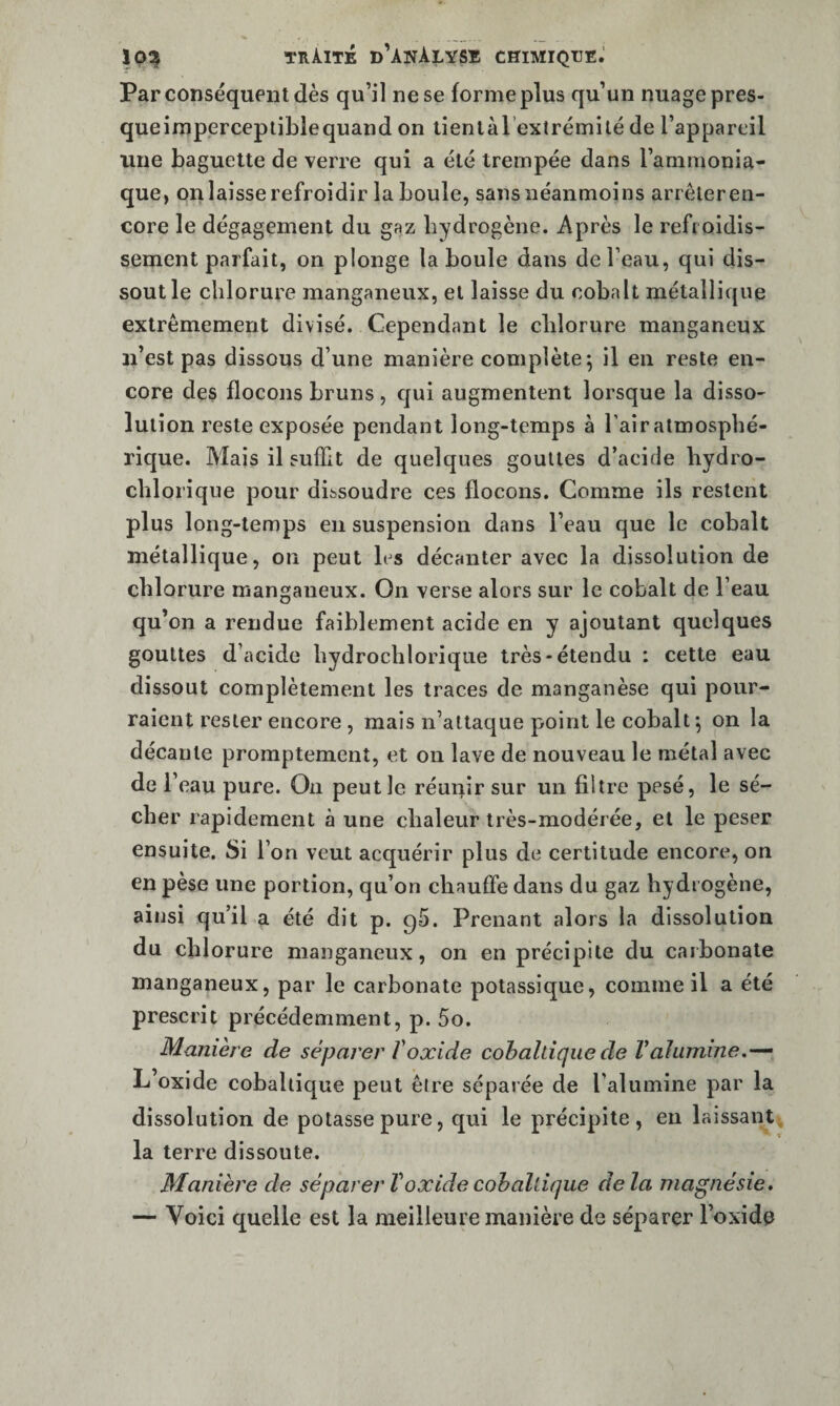 Par conséquent dès qu’il ne se forme plus qu’un nuage pres- queimperceptiLlequand on liemàl extrémilé de l’appareil une baguette de verre qui a été trempée dans l’ammonia¬ que, onlaisse refroidir la boule, sans néanmoins arrêleren- core le dégagement du gaz hydrogène. Après le refroidis¬ sement parfait, on plonge la boule dans de l’eau, qui dis¬ sout le chlorure manganeux, et laisse du cobalt métallique extrêmement divisé. Cependant le chlorure manganeux u’est pas dissous d’une manière complète; il en reste en¬ core des flocons bruns , qui augmentent lorsque la disso¬ lution reste exposée pendant long-temps à l’air atmosphé¬ rique. Mais il suffit de quelques gouttes d’acide hydro- chlorique pour dissoudre ces flocons. Comme ils restent plus long-temps en suspension dans l’eau que le cobalt métallique, on peut h s décanter avec la dissolution de chlorure manganeux. On verse alors sur le cobalt de l’eau qu’on a rendue faiblement acide en y ajoutant quelques gouttes d’acide hydroclilorique très-étendu ; cette eau dissout complètement les traces de manganèse qui pour¬ raient rester encore , mais n’altaque point le cobalt; pn la décante promptement, et on lave de nouveau le métal avec de r eau pure. On peut le réunir sur un filtre pesé, le sé¬ cher rapidement à une chaleur très-modérée, et le peser ensuite. Si l’on veut acquérir plus de certitude encore, on en pèse une portion, qu’on chauffe dans du gaz hydi ogène, ainsi qu’il a été dit p. gS. Prenant alors la dissolution du chlorure manganeux, on en précipite du carbonate manganeux, par le carbonate potassique, comme il a été prescrit précédemment, p. 5o. Manière de séparer Voxide cohaltiquede Valumine L’oxide cobaltique peut être séparée de l’alumine par la dissolution de potasse pure, qui le précipite, en laissant, la terre dissoute. Manière de séparer V oxide cohaldque delà magnésie, — Voici quelle est la meilleure manière de séparer l’oxide