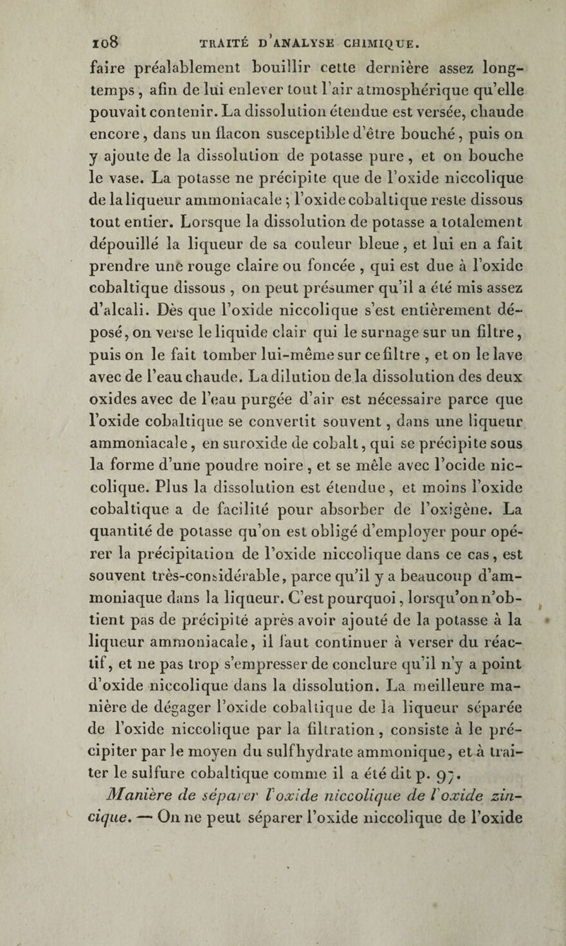 faire préalablement bouillir cette dernière assez long¬ temps , afin de lui enlever tout l’air atmosphérique qu’elle pouvait contenir. La dissolution étendue est versée, chaude encore, dans un llacon susceptible d’être bouché, puis on y ajoute de la dissolution de potasse pure, et on bouche le vase. La potasse ne précipite que de l’oxide niccolique de la liqueur ammoniacale ^ l’oxide cobal tique reste dissous tout entier. Lorsque la dissolution de potasse a totalement dépouillé la liqueur de sa couleur bleue, et lui en a fait prendre une rouge claire ou foncée , qui est due à l’oxide cobaltique dissous , on peut présumer qu’il a été mis assez d’alcali. Dès que l’oxide niccolique s’est entièrement dé¬ posé , on verse le liquide clair qui le surnage sur un filtre, puis on le fait tomber lui-même sur ce filtre , et on le lave avec de l’eau chaude. La dilution de la dissolution des deux oxides avec de l’eau purgée d’air est nécessaire parce que l’oxide cobaltique se convertit souvent, dans une liqueur ammoniacale, en suroxide de cobalt, qui se précipite sous la forme d’une poudre noire, et se mêle avec l’ocide nic¬ colique. Plus la dissolution est étendue, et moins l’oxide cobaltique a de facilité pour absorber de l’oxigène. La quantité de potasse qu’on est obligé d’employer pour opé¬ rer la précipitation de l’oxide niccolique dans ce cas, est souvent très-considérable, parce qu’il y a beaucoup d’am¬ moniaque dans la liqueur. C’est pourquoi, lorsqu’on n’ob¬ tient pas de précipité après avoir ajouté de la potasse à la liqueur ammoniacale, il laut continuer cà verser du réac¬ tif, et ne pas trop s’empresser de conclure qu’il n’y a point d’oxide niccolique dans la dissolution. La meilleure ma¬ nière de dégager l’oxide cobaltique de la liqueur séparée de l’oxide niccolique par la filtration, consiste à le pré¬ cipiter par le moyen du sulfhydrate ammonique, et à trai¬ ter le sulfure cobaltique comme il a été dit p. qp. Manière de séparer l'oxide niccolique de Voxide zin- cique, — On ne peut séparer l’oxide niccolique de l’oxide