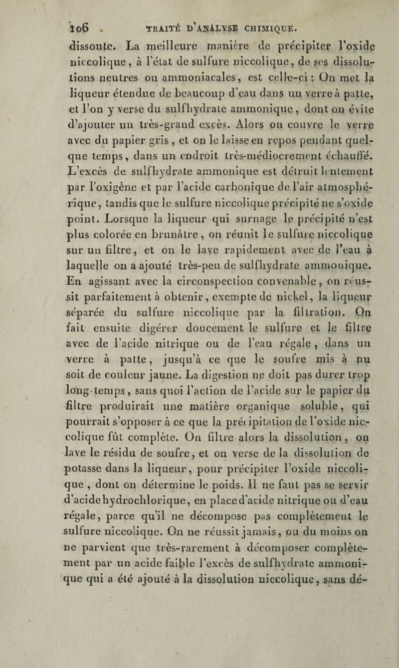 dissoute. La meilleure manière de précipiter l'oxide niccolique, à Félat de sulfure niccolique, de ses dissolu¬ tions neutres ou ammoniacales, est celle-ci; On met la liqueur étendue de beaucoup d’eau dans un verre à patte, et l’on y verse du sulfhydraie ammonique , dont on évite d’ajouter un très-grand excès. Alors on couvre le verre avec du papier gris , et on le laisse en repos pendant quel¬ que tenips, dans un endroit très-médiocrement écliauffé. L’excès de sulfliydrate ammonique est détruit bnlement par Foxigène et par l’acide carbonique de Fair atmospbé^ rique, tandis que le sulfure niccolique précipité ne s’oxide point. Lorsque la liqueur qui surnage le précipité n’est plus colorée en brunâtre , on réunit le sulfure niccolique sur un filtre, et on le lave rapidement avec de Feau à laquelle on a ajouté très-peu de sulfliydrate ammonique. En agissant avec la circonspection convenable, on réus¬ sit parfaitement à obtenir, exempte de nickel, la liqueur séparée du sulfure niccolique par la filtration. On fait ensuite digérer doucement le sulfure et le filtre avec de l’acide nitrique ou de Feau régale , dans un verre à patte, jusqu’à ce que le soufre mis à nu soit de couleur jaune. La digestion ne doit pas durer trop long-temps , sans quoi Faction de l’acide sur le papier du filtre produirait une matière organique soluble, qui pourrait s’opposer à ce que la pré( ipitation del’oxide nic¬ colique fût complète. On filtre alors la dissolution, on lave le résidu de soufre, et on verse de la dissolution de potasse dans la liqueur, pour précipiter l’oxide niccoli¬ que , dont on détermine le poids. Il ne faut pas se servir d’acidebydrocblorique, en place d’acide nitrique ou d’eau régale, parce qu’il ne décompose pas complètement le sulfure niccolique. On ne réussit jamais, ou du moins on ne parvient que très-rarement à décomposer complète¬ ment par un acide faible l’excès de sulfliydrate ammoni- que qui a été ajouté à la dissolution niccolique, sans dé-