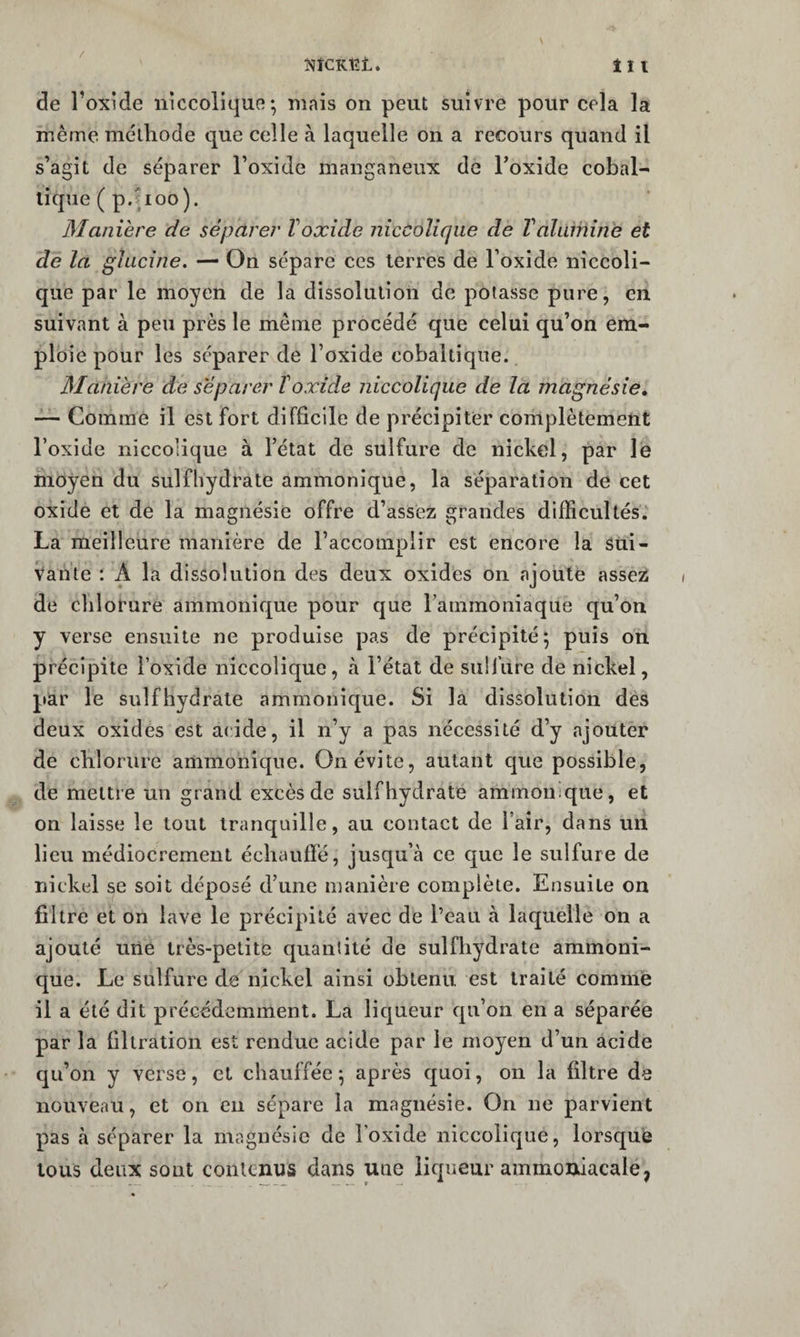 î«îCK,t;t. tii de l’oxide iiiccolique ; mais on peut suivre pour cela la même mêlliode que celle à laquelle on a recours quand il s’agit de séparer l’oxide manganeux de Foxide cobal- lique ( p.îioo). Manière de séparer Voxide nicColiqiie de Taluihine et de la glucine. — On sépare ces terres de l’oxide niccoli- que par le moyen de la dissolution de potasse pure, en suivant à peu près le même procédé que celui qu’on em¬ ploie pour les séparer de l’oxide cobaltique. Manière de séparer T oxide niccolique de la magnésie» ~ Gommé il est fort difficile de précipiter complètement l’oxide niccolique à l’état de sulfure de nickel, par le moyen du sulfhydrate ammonîque, la séparation de cet oxide et de la magnésie offre d’assez grandes difficultés.' La meilleure manière de l’accomplir est encore la Sui¬ vante : A la dissolution des deux oxides on ajoute assez de chlorure ammonique pour que l’ammoniaque qu’on y verse ensuite ne produise pas de précipité; puis on précipite l’oxide niccolique, à l’état de sulfure de nickel, par le sulfhydrate ammonique. Si la dissolution des deux oxides est acide, il n’y a pas nécessité d’y ajouter de clilorure ammonique. On évite, autant que possible, de mettre un grand excès de sulfhydrate ammonique, et on laisse le tout tranquille, au contact de l’air, dans un lieu médiocrement échauffé, jusqu’à ce que le sulfure de nickel se soit déposé d’une manière complète. Ensuite on filtre et on lave le précipité avec de l’eau à laquelle on a ajouté utie très-petite quantité de sulfhydrate ammoni¬ que. Le sulfure de nickel ainsi obtenu est traité comme il a été dit précédemment. La licjueur qu’on en a séparée par la filtration est rendue acide par le moyen d’un acide qu’on y verse, et chauffée ; après quoi, on la filtre de nouveau, et on eu sépare la magnésie. On ne parvient pas à séparer la magnésie de l’oxide niccolique, lorsque tous deux sont contenus dans une liqueur ammoniacale,