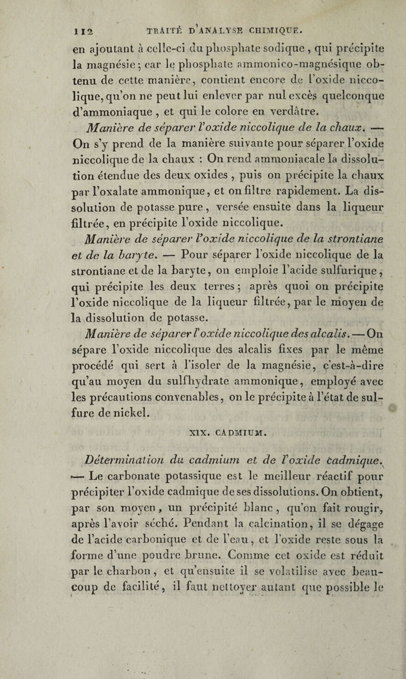 en ajoutant à ccllc-ci du phosphate sodiquc , qui précipite la magnésie-, car h* phosphate ammonico-magnésiqiie ob¬ tenu de cette manière, contient encore de l’oxide nicco- lique, qu’on ne peut lui enlever par nul excès quelconque d’ammoniaque , et qui le colore en verdâtre. Manière de séparer Voxide niccolique de la chaux, — On s’y prend de la manière suivante pour séparer l’oxide niccolique de la chaux : On rend ammoniacale la dissolu¬ tion étendue des deux oxides , puis on précipite la chaux parl’oxalate ammonique, et on filtre rapidement. La dis¬ solution de potasse pure, versée ensuite dans la liqueur filtrée, en précipite l’oxide niccolique. Manière de séparer Foxide niccolique de la strontiane et de la baryte. — Pour séparer l’oxide niccolique de la strontiane et de la baryte, on emploie l’acide sulfurique, qui précipite les deux terres 5 après quoi on précipite Poxide niccolique de la liqueur filtrée, par le irioyeii de la dissolution de potasse. Manière de séparer F oxide niccolique des alcalis. — On sépare l’oxide niccolique des alcalis fixes par le même procédé qui sert à l’isoler de la magnésie, c’est-à-dire qu’au moyen du sulfhydrate ammonique, employé avec les précautions convenables, on le précipite à l’état de sul¬ fure de nickel. XIX. CADMIUM. Détermination du cadmium et de Voxide ùadmique. Le carbonate potassique est le meilleur réactif pour précipiter l’oxide cadmique de ses dissolutions. On obtient, par son moyen , un précipité blanc , cju’on fait rougir, après l’avoir séché. Pendant la calcination, il se dégage de l’acide carbonique et de l’eau, et l’oxide reste sous la forme d’une poudre brune. Comme cet oxide est réduit par le charbon , et qu’ensuite il se volatilise avec beau¬ coup de facilité, il faut nettoyer autant que possible le