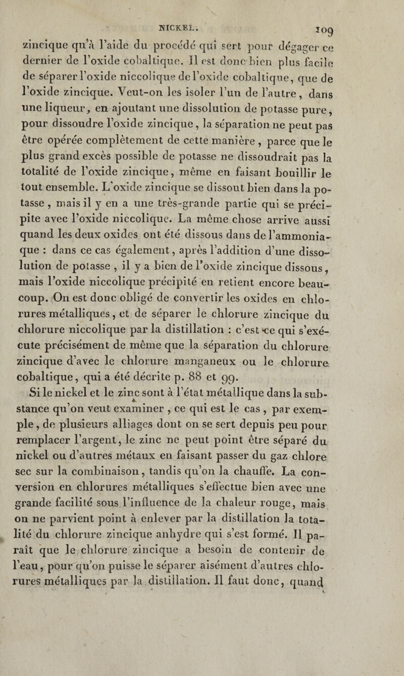 zincique qu’à l’aide du procède qui sert pour dégaj^er ce dernier de l’oxide cobal tique. îl est donc bien plus facile de séparer l’oxide niccolique de l’oxide cobaltique, que de l’oxide zincique. Veut-on les isoler run de l’autre, dans une liqueur, en ajoutant une dissolution de potasse pure, pour dissoudre l’oxide zincique, la séparation ne peut pas être opérée complètement de cette manière , parce que le plus grand excès possible de potasse ne dissoudrait pas la totalité de l’oxide zincique, même en faisant bouillir le tout ensemble. L'oxide zincique se dissout bien dans la po¬ tasse , mais il y en a une très-grande partie qui se préci¬ pite avec l’oxide niccolique. La même chose arrive aussi quand les deux oxides ont été dissous dans de l’ammonia¬ que : dans ce cas également, après l’addition d’une disso¬ lution de potasse , il y a bien de l’oxide zincique dissous, mais l’oxide niccolique précipité en retient encore beau¬ coup. On est donc obligé de convertir les oxides en chlo¬ rures métalliques , et de séparer le chlorure zincique du chlorure niccolique par la distillation : c’est «ce qui s’exé¬ cute précisément de même que la séparation du chlorure zincique d’avec le chlorure manganeux ou le chlorure cobaltique, qui a été décrite p. 88 et 99. Si le nickel et le zinc sont à l’état métallique dans la sub¬ stance qu’on veut examiner , ce qui est le cas , par exem¬ ple , de plusieurs alliages dont on se sert depuis peu pour remplacer l’argent, le zinc ne peut point être séparé du nickel ou d’autres métaux en faisant passer du gaz chlore sec sur la combinaison, tandis qu’on la chauffe. La con¬ version en chlorures métalliques s’effectue bien avec une grande facilité sous l’influence de la chaleur rouge, mais on ne parvient point à enlever par la distillation la tota¬ lité du chlorure zincique anhydre qui s’est formé. Il pa¬ rait que le chlorure zincique a besoin de contenir de l’eau, pour qu’on puisse le séparer aisément d’autres chlo¬ rures métalliques par la distillation. Il faut donc, quand