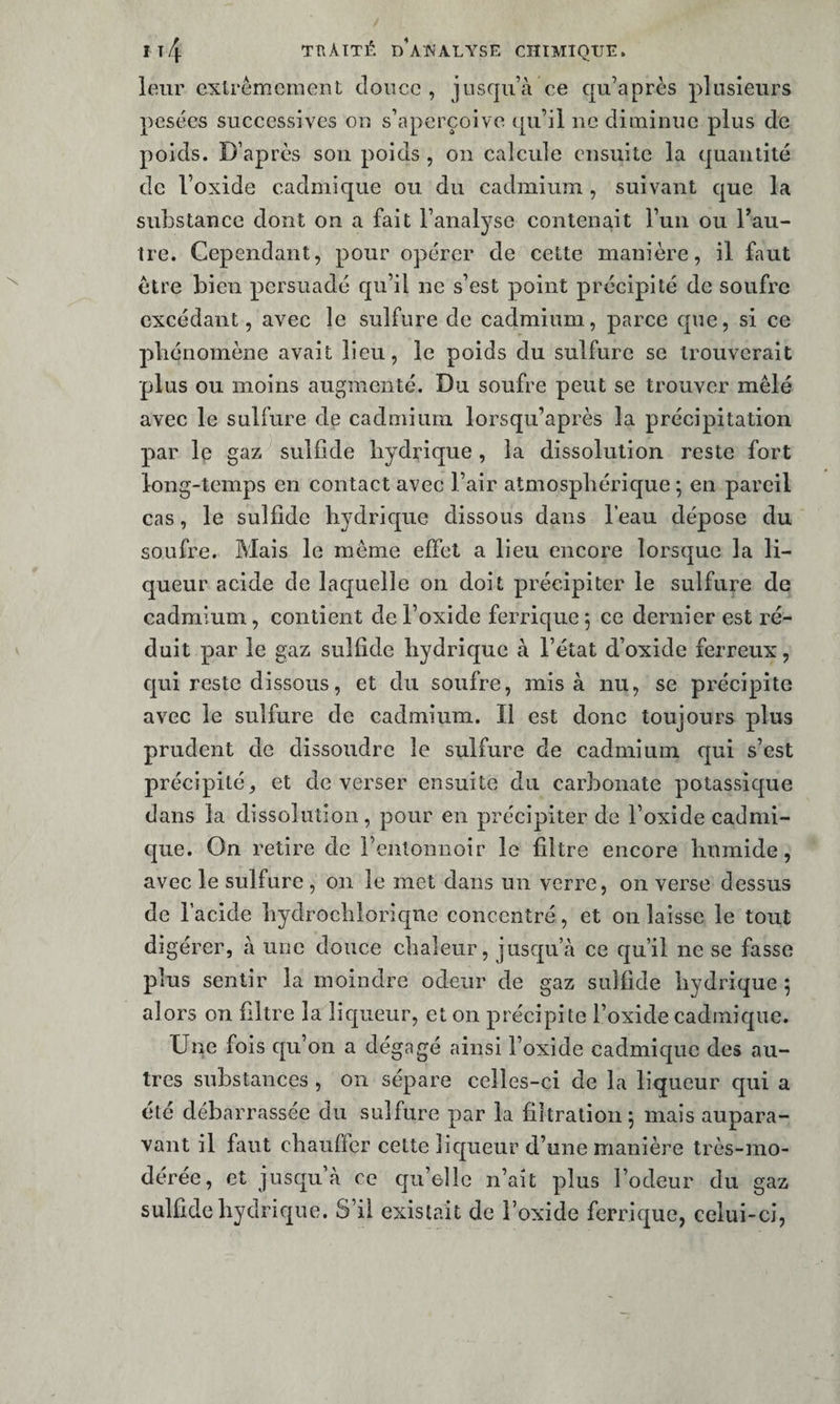 leur extrêmement cloncc , jusqu’à ce qu’après plusieurs pesées successives on s’aperçoive qu’il ne diminue plus de poids. D’après son poids , on calcule ensuite la quantité de l’oxide cadmique ou du cadmium , suivant que la substance dont on a fait l’analyse contenait l’un ou Tau- tre. Cependant, pour opérer de cette manière, il faut être bien persuadé qu’il ne s’est point précipité de soufre excédant, avec le sulfure de cadmium, parce que, si ce pliénomène avait lieu, le poids du sulfure se trouverait plus ou moins augmenté. Du soufre peut se trouver mêlé avec le sulfure de cadmium lorsqu’après la précipitation par le gaz-^ sulfide hydrique , la dissolution reste fort long-temps en contact avec l’air atmosphérique *, en pareil cas, le sulfide hydrique dissous dans l’eau dépose du soufre. Mais le même effet a lieu encore lorsque la li¬ queur acide de laquelle on doit précipiter le sulfure de cadmium, contient de l’oxide ferrique 5 ce dernier est ré¬ duit par le gaz sulfide hydrique à l’état d’oxide ferreux, qui reste dissous, et du soufre, rais à nu, se précipite avec le sulfure de cadmium. Il est donc toujours plus prudent de dissoudre le sulfure de cadmium r|ui s’est précipité, et de verser ensuite du carbonate potassique dans la dissolution, pour en précipiter de l’oxide cadmi¬ que. On retire de l’entonnoir le filtre encore humide, avec le sulfure , 011 le met dans un verre, on verse dessus de l’acide hydrochloriqne concentré, et on laisse le tout digérer, à une douce chaleur, jus€[u’à ce qu’il ne se fasse plus sentir la moindre odeur de gaz sulfide hydrique 5 alors on filtre la liqueur, et on précipite l’oxide cadmique. Une fois qu’on a dégagé ainsi l’oxide cadmique des au¬ tres substances , on sépare celles-ci de la liqueur qui a été débarrassée du sulfure par la filtration 5 mais aupara¬ vant il faut chauffer cette liqueur d’une manière très-mo¬ dérée, et jusqu’à ce qu’elle n’ait plus l’odeur du gaz sulfide hydrique. S’il existait de l’oxide ferrique, celui-ci,