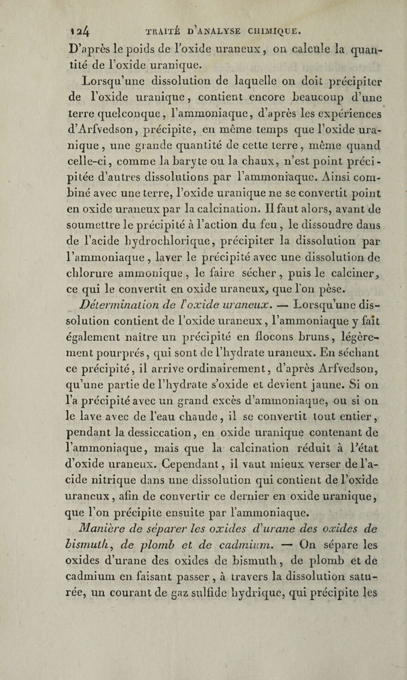 D’après le poids de Toxide uraneux, on calcule la quan¬ tité de Foxide uranique. Lorsqu’une dissolution de laquelle on doit précipiter de Foxide uranique, contient encore beaucoup d’une terre quelconque, Fammoniaque, d’après les expériences d’Arfvedson, précipite, en même temps que Foxide ura¬ nique , une grande quantité de cette terre, même quand celle-ci, comme la baryte ou la chaux, n’est point préci¬ pitée d’autres dissolutions par Fammoniaque. Ainsi com¬ biné avec une terre, Foxide uranique ne se convertit point en oxide uraneux par la calcination. Il faut alors, avant de soumettre le précipité à Faction du feu, le dissoudre dans de Facide hydrocliloricjue, précipiter la dissolution par l’ammoniaque , laver le précipité avec une dissolution de chlorure ammonique, le faire sécher, puis le calciner, ce qui le convertit en oxide uraneux, que l’on pèse. Détermination de Foxide uraneux, — Lorsqu’une dis¬ solution contient de Foxide uraneux, l’ammoniacfue y fait également naître un précipité en flocons bruns, légère¬ ment pourprés, qui sont de l’hydrate uraneux. En séchant ce précipité, il arrive ordinairement, d’après Arfvedson, qu’une partie de l’hydrate s’oxide et devient jaune. Si on Fa précipité avec un grand excès d’ammoniaque, ou si ou le lave avec de Feau chaude, il se convertit tout entier, pendant la dessiccation, en oxide uranique contenant de Fammoniaque, mais que la calcination réduit à Eétat d’oxide uraneux. Cependant, il vaut mieux verser de Fa¬ cide nitrique dans une dissolution qui contient de Foxide uraneux, afin de convertir ce dernier en oxide uranique, que l’on précipite ensuite par Fammoniaque. Maniéré de séparer les oxides dhirane des oxides de hismuth^ de plomb et de cadmium, — On sépare les oxides d’urane des oxides de bismuth, de plomb et de cadmium en faisant passer , à travers la dissolution satu¬ rée, un courant de gaz sulfide hydrique, qui précipite les