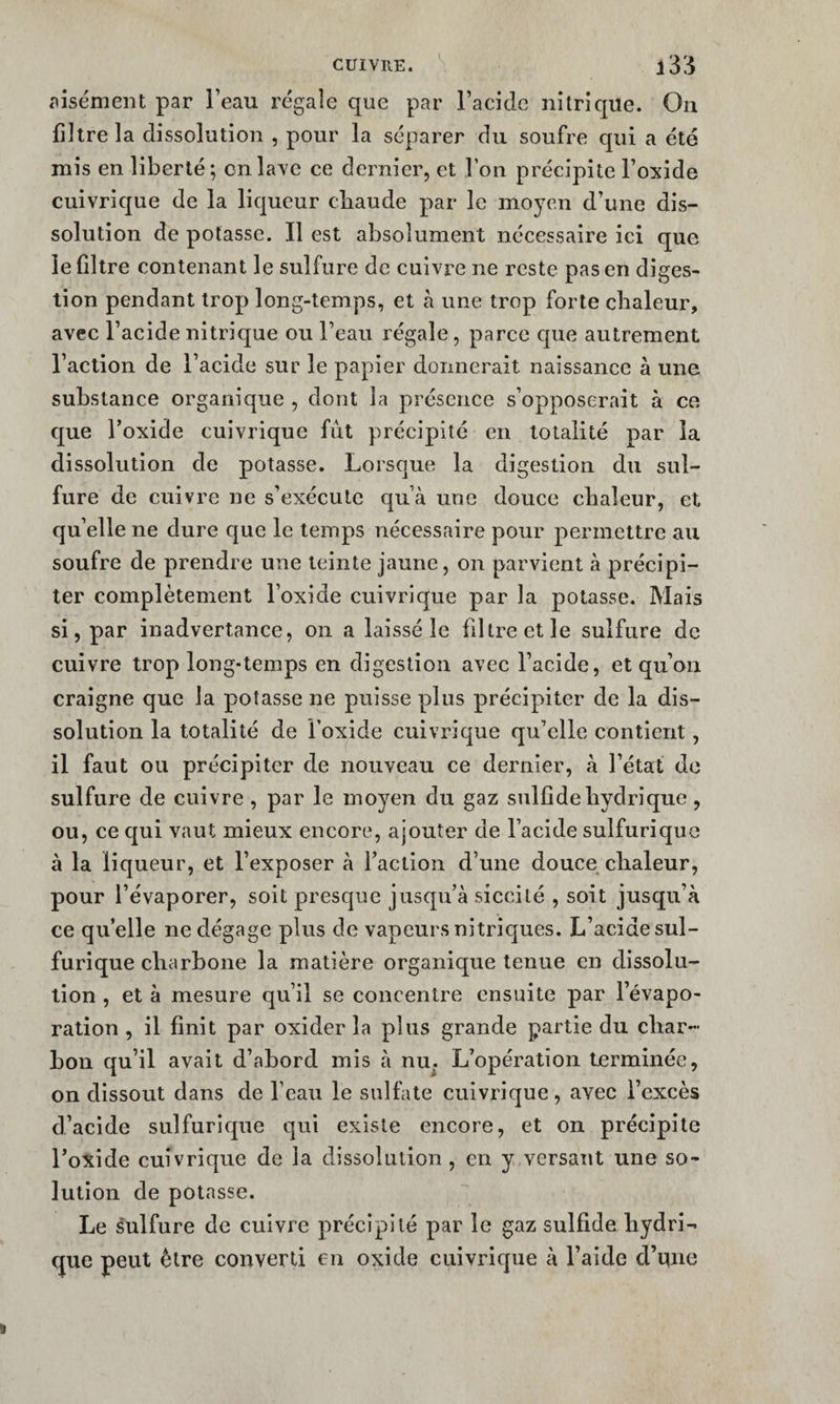 aisément par l’eau regaîe que par l’acide nitrique. On filtre la dissolution , pour la séparer du soufre qui a été mis en liberté; on lave ce dernier, et l’on précipite l’oxide cuivrique de la liqueur cliaude par le moyen d’une dis¬ solution de potasse. Il est absolument nécessaire ici que le filtre contenant le sulfure de cuivre ne reste pas en diges¬ tion pendant trop long-temps, et à une trop forte chaleur, avec l’acide nitrique ou l’eau régale, parce que autrement l’action de l’acide sur le papier donnerait naissance à une substance organique , dont la présence s’opposerait à ce que Foxide cuivrique fût précipité en totalité par la dissolution de potasse. Lorsque la digestion du sul¬ fure de cuivre ne s’exécute qu’à une douce chaleur, et qu’elle ne dure que le temps nécessaire pour permettre au soufre de prendre une teinte jaune, on parvient à précipi¬ ter complètement l’oxide cuivrique par la potasse. Mais si, par inadvertance, on a laissé le filtre et le sulfure de cuivre trop long-temps en digestion avec l’acide, et qu’on craigne que la potasse ne puisse plus précipiter de la dis¬ solution la totalité de l’oxide cuivrique qu’elle contient, il faut ou précipiter de nouveau ce dernier, à l’état de sulfure de cuivre , par le moyen du gaz siilfide hydrique, ou, ce qui vaut mieux encore, ajouter de l’acide sulfurique à la liqueur, et l’exposer à faction d’une douce chaleur, pour l’évaporer, soit presque jusqu’à siccilé , soit jusqu’à ce qu’elle ne dégage plus de vapeurs nitriques. L’acide sul¬ furique charbone la matière organique tenue en dissolu¬ tion , et à mesure qu’il se concentre ensuite par l’évapo¬ ration , il finit par oxider la plus grande partie du char¬ bon qu’il avait d’abord mis à nu^. L’opération terminée, on dissout dans de l’eau le sulfate cuivrique, avec l’excès d’acide sulfurique qui existe encore, et on précipite l’oxide cuivrique de la dissolution , en y versant une so¬ lution de potasse. Le sulfure de cuivre précipité par le gaz sulfide hydri¬ que peut être converti en oxide cuivrique à l’aide cfnne
