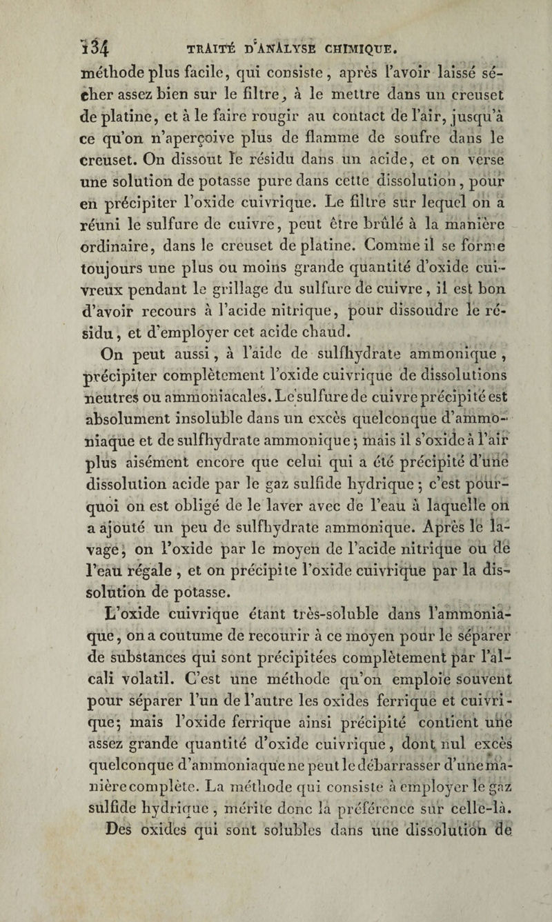 mélliode plus facile, qui consiste, après favoir laissé sé¬ cher assez bien sur le filtre^ à le mettre dans un creuset de platine, et à le faire rougir au contact de l’air, jusqu’à ce qu’on n’aperçoive plus de flamme de soufre dans le creuset. On dissout le résidu dans un acide, et on verse une solution de potasse pure dans cette dissolution, pour en précipiter l’oxide cuivrique. Le filtre sur lequel on a réuni le sulfure de cuivre, peut être brûlé à la manière ordinaire, dans le creuset de platine. Comme il se forme toujours une plus ou moins grande quantité d’oxide cui¬ vreux pendant le grillage du sulfure de cuivre, il est bon d’avoir recours à l’acide nitrique, pour dissoudre le ré¬ sidu, et d’employer cet acide chaud. On peut aussi, à l’aide de sulfhydrate ammonique , précipiter complètement l’oxide cuivrique de dissolutions neutres ou ammoniacales. Le’sulfure de cuivre précipité est absolument insoluble dans un excès quelconque d’ammo¬ niaque et de sulfhydrate ammonique *, mais il s’oxidcà l’air plus aisément encore que celui qui a été précipité d’uiie dissolution acide par le gaz sulflde hydrique 5 c’est pour¬ quoi on est obligé de le laver avec de l’eau à laquelle on a ajouté un peu de sulfliydrate ammonique. Après le la¬ vage, on l’oxide par le moyen de l’acide nitrique ou de l’eau régale , et on précipite l’oxide cuivrique par la dis¬ solution de potasse. L’oxide cuivrique étant très-soluble dans l’ammoniâ- que, on a coutume de recourir à ce moyen pour le séparer de substances qui sont précipitées complètement par l’al¬ cali volatil. C’est une méthode qu’on emploie souvent pour séparer l’un de l’autre les oxides ferrique et cuivri¬ que 5 mais l’oxide ferrique ainsi précipité contient une assez grande quantité d’oxide cuivrique, dont nul excès quelconque d’ammoniaque ne peut le débarrasser d’une ma¬ nière complète. La méthode qui consiste à employer le gaz sulflde hydrique , mérite donc la préférence sur celle-là. Des oxides qui sont solubles dans une dissolution de