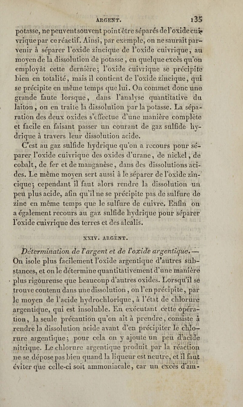 potasse, ne peuvent sou vent pointétre séparés deroxîdecu^ vriquepar ce réactif. Ainsi, par exemple, on ne saurait par¬ venir à séparer l’oxide zincique de l’oxide cuivrique, au moyen de la dissolution de potasse , en quelque excès qu’on employât cette dernière; i’oxide cuivrique se précipite bien en totalité, mais il contient de l’oxide zincique, qui se précipite en même temps que lui. On commet donc une grande faute lorsque, dans l’analyse quantitative du laiton, on en traite la dissolution par la potasse. La sépa¬ ration des deux oxides s’effectue d’une manière complète et facile en faisant passer un courant de gaz sulfide hy¬ drique à travers leur dissolution acide. C^est au gaz sulfide hydrique qu’on a recours pour sé¬ parer l’oxide cuivrique des oxides d’urane, de nickel, de cobalt, de fer et de manganèse, dans des dissolutions aci¬ des. Le même moyen sert aussi à le séparer de l’oxide zin¬ cique ; cependant il faut alors rendre la dissolution un peu plus acide, afin qu’il ne se précipite pas de sulfure de zinc en môme temps que le sulfure de cuivre. Enfin on a également recours au gaz sulfide hydrique pour séparer l’oxide cuivrique des terres et des alcalis. XXIV. ARGENT. Détermination de Vargent et de Voxide argeniicjue» —• On isole plus facilement l’oxide argentique d*autres sub¬ stances, et on le détermine quantitativement d’une manière plus rigoureuse que beaucoup d’autres oxides. Lorsqu’il se trouve contenu dans une dissolution, on l’en précipite, par le moyen de l’acide hydrochlorlque, à l’état de chlorure argentique, qui est insoluble. En exécutant cette opéra¬ tion, la seule précaution qu’on ait à prendre, consiste à rendre la dissolution acide avant d’en précipiter le chlo¬ rure argentique; pour cela on y ajoute un peu d'acide nitrique. Le chlorure argentique produit par la réaction ne se dépose pas bien quand la liqueur est neutre, et il faut éviter que celle-ci soit ammoniacale, car un excès id’am-