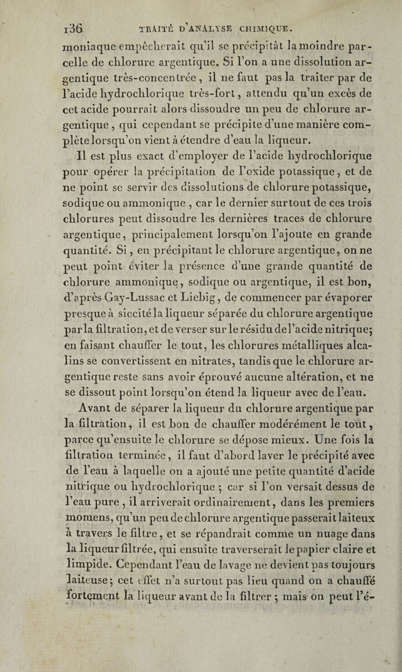 moiiiaqiie empécîierait qu’il se précipitât lamoindre par¬ celle de clilorure argentique. Si l’on a une dissolution ar- genlique très-concentrée, il ne faut pas la traiter par de l’acide liydrochlori que très-fort, attendu qu’un excès de cet acide pourrait alors dissoudre un peu de chlorure ar- gentique , qui cependant se précipite d’une manière com¬ plète lorsqu’on vient à étendre d’eau la liqueur. Il est plus exact d’employer de l’acide liydroclilorique pour opérer la précipitation de l’oxide potassique, et de ne point se servir des dissolutions de chlorure potassique, sodique ou ammonique , car le dernier surtout de ces trois chlorures peut dissoudre les dernières traces de chlorure argentique, principalement lorsqu’on l’ajoute en grande quantité. Si, en précipitant le chlorure argentique, on ne peut point éviter la présence d’une grande quantité de chlorure ammonique, sodique ou argentique, il est bon, d’après Gay-Lussac et Liebig, de commencer par évaporer presque à siccitéla liqueur séparée du chlorure argentique parla filtration, et de verser sur le résidu del’acide nitrique; en faisant chauffer le tout, les chlorures métalliques alca¬ lins se convertissent en nitrates, tandis que le chlorure ar¬ gentique reste sans avoir éprouvé aucune altération, et ne se dissout point lorsqu’on étend la liqueur avec de l’eau. Avant de séparer la liqueur du chlorure argentique par la filtration, il est bon de chauffer modérément le tout, parce qu’ensuite le chlorure se dépose mieux. Une fois la filtration terminée, il faut d’abord laver le précipité avec de l’eau à laquelle on a ajouté une petite quantité d’acide nitrique ou hydrochlorique ; car si l’on versait dessus de l’eau pure , il arriverait ordinairement, dans les premiers moniens, qu’un peu de chlorure argentique passerait laiteux à travers le filtre, et se répandrait comme un nuage dans la liqueur filtrée, qui ensuite traverserait le papier claire et limpide. Cependant l’eau de lavage ne devient pas toujours laiteuse; cet effet n’a surtout pas lieu quand on a chauffé fortement la liqueur avant de la filtrer ; mais on peut l’é-