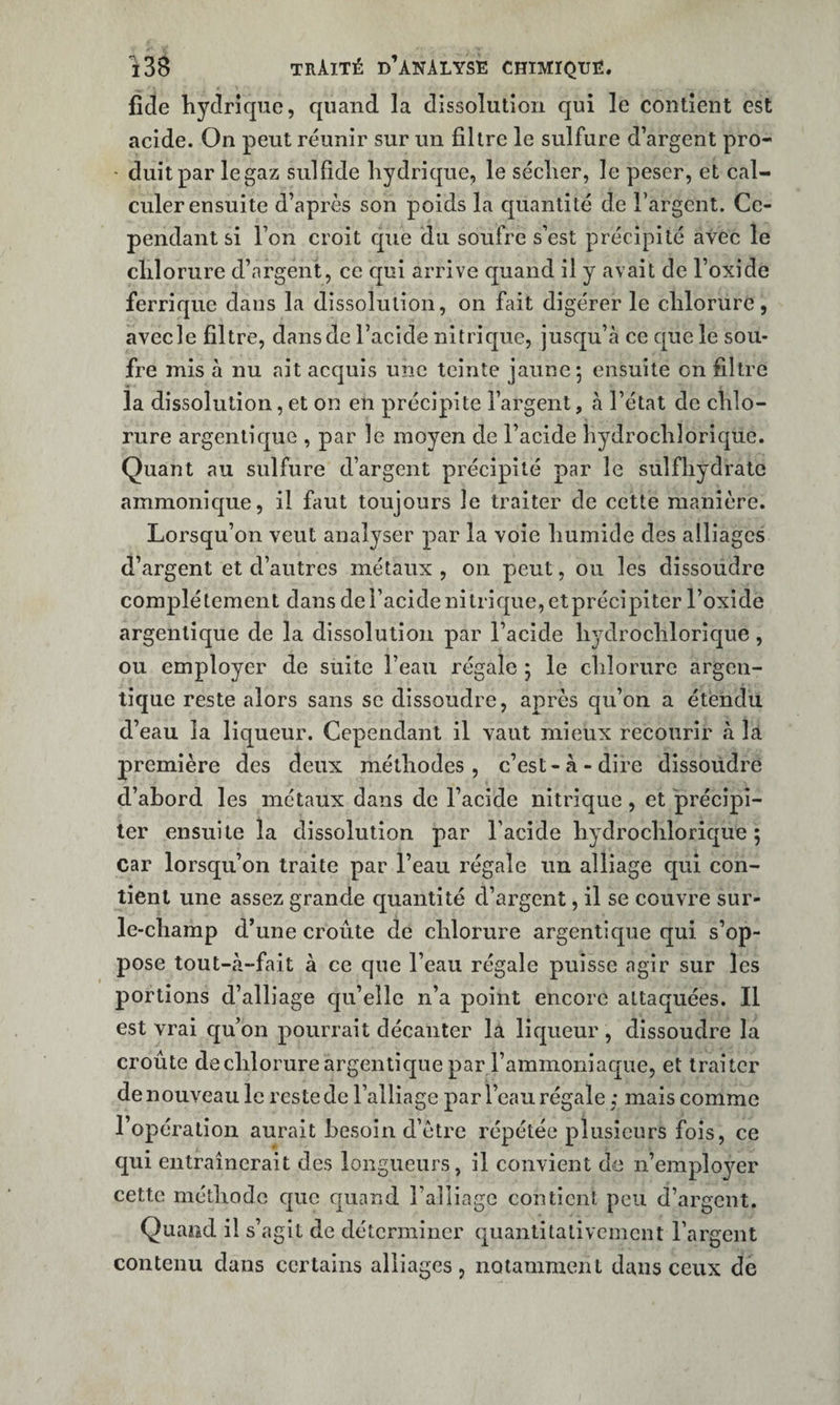 fide hydrique, quand la dissolution qui le contient est acide. On peut réunir sur un filtre le sulfure d’argent pro- • duitpar le gaz sulfide hydrique, le sécher, le peser, et cal¬ culer ensuite d’après son poids la quantité de Targent. Ce¬ pendant si l’on croit que du soufre s’est précipité avec le chlorure d’nrgent, ce qui arrive c[uand il y avait de l’oxide ferrique dans la dissolution, on fiiit digérer le chlorure, avec le filtre, dans de l’acide nitrique, jusqu’à ce cpie le sou¬ fre mis à nu ait acquis une teinte jaune; ensuite on filtre la dissolution, et on en précipite l’argent, à l’état de chlo¬ rure argenticpie , par le moyen de l’acide hydrochlorique. Quant au sulfure d’argent précipité par le sulfhydrate ammonic[ue, il faut toujours le traiter de cette manière. Lorsqu’on veut analyser par la voie humide des alliages d’argent et d’autres métaux , on peut, ou les dissoudre complètement dans de l’acide nitrif|ue,etprécipitcr l’oxide argenlique de la dissolution par l’acide hydrochloric]ue, ou employer de suite l’eau régale ; le chlorure argen- tîque reste alors sans se dissoudre, après qu’on a étendu d’eau la liqueur. Cependant il vaut mieux recourir à Itt première des deux méthodes, c’est-à-dire dissoudre d’abord les métaux dans de l’acide nitrique, et 'précipi¬ ter ensuite la dissolution par l’acide hydrochlorique; car lorsqu’on traite par l’eau régale un alliage qui con¬ tient une assez grande quantité d’argent, il se couvre sur- le-champ d’une croûte de chlorure argent!que qui s’op¬ pose tout-à-fait à ce que l’eau régale puisse agir sur les portions d’alliage qu’elle n’a point encore attaquées. Il est vrai qu’on pourrait décanter là lic|ueur, dissoudre la croûte de chlorure argentique par l’ammoniacpie, et traiter de nouveau le reste de l’alliage par l’eau régale ; mais comme l’opération aurait besoin d’ètre répétée plusieurs fois, ce qui entraînerait des longueurs, il convient de n’employer cette méthode que quand l’alliage contient peu d’argent. Quand il s’agit de déterminer quantitativement l’argent contenu dans certains alliages, notamment dans ceux de