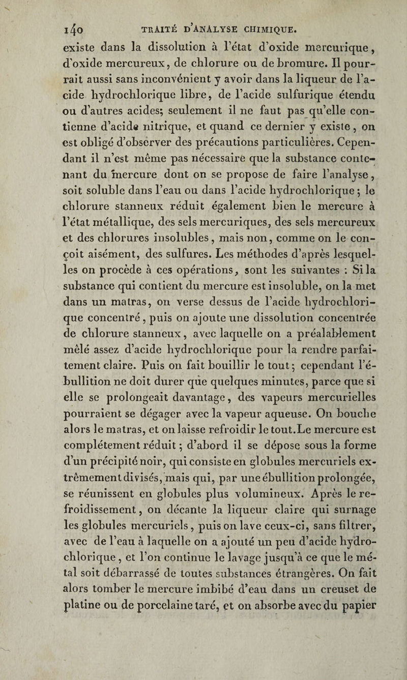 existe dans la dissolution à l’état d’oxide mercurique, d’oxide mercureux, de chlorure ou de bromure. Il pour¬ rait aussi sans inconvénient y avoir dans la liqueur de l’a¬ cide hydrochlorique libre, de l’acide sulfurique étendu ou d’autres acides; seulement il ne faut pas qu’elle con¬ tienne d’acidô nitrique, et quand ce dernier y existe, on est obligé d’observer des précautions particulières. Cepen¬ dant il n’est meme pas nécessaire que la substance conte¬ nant du mercure dont on se propose de faire l’analyse, soit soluble dans l’eau ou dans l’acide hydrochlorique ; le chlorure stanneux réduit également bien le mercure à l’état métallique, des sels mercuriques, des sels mercureux et des chlorures insolubles, mais non, comme on le con¬ çoit aisément, des sulfures. Les méthodes d’après lesquel¬ les on procède à ces opérations, sont les suivantes ; Si la substance qui contient du mercure est insoluble, on la met dans un matras, on verse dessus de l’acide hydrochlori¬ que concentré, puis on ajoute une dissolution concentrée de chlorure stanneux, avec laquelle on a préalablement mêlé assez d’acide hydrochlorique pour la rendre parfai¬ tement claire. Puis on fait bouillir le tout ; cependant l’é¬ bullition ne doit durer que quelques minutes, parce que si elle se prolongeait davantage, des vapeurs mercurielles pourraient se dégager avec la vapeur aqueuse. On bouche alors le matras, et on laisse refroidir le tout.Le mercure est complètement réduit ; d’abord il se dépose sous la forme d’un précipité noir, qui consiste en globules mercuriels ex¬ trêmement divisés, mais qui, par une ébullition prolongée, se réunissent en globules plus volumineux. Après le re¬ froidissement , on décante la liqueur claire qui surnage les globules mercuriels, puis on lave ceux-ci, sans filtrer, avec de l’eau à laquelle on a ajouté un peu d’acide hydro¬ chlorique , et l’on continue le lavage jusqu’à ce que le mé¬ tal soit débarrassé de toutes substances étrangères. On fait alors tomber le mercure imbibé d’eau dans un creuset de platine ou de porcelaine taré, et on absorbe avec du papier