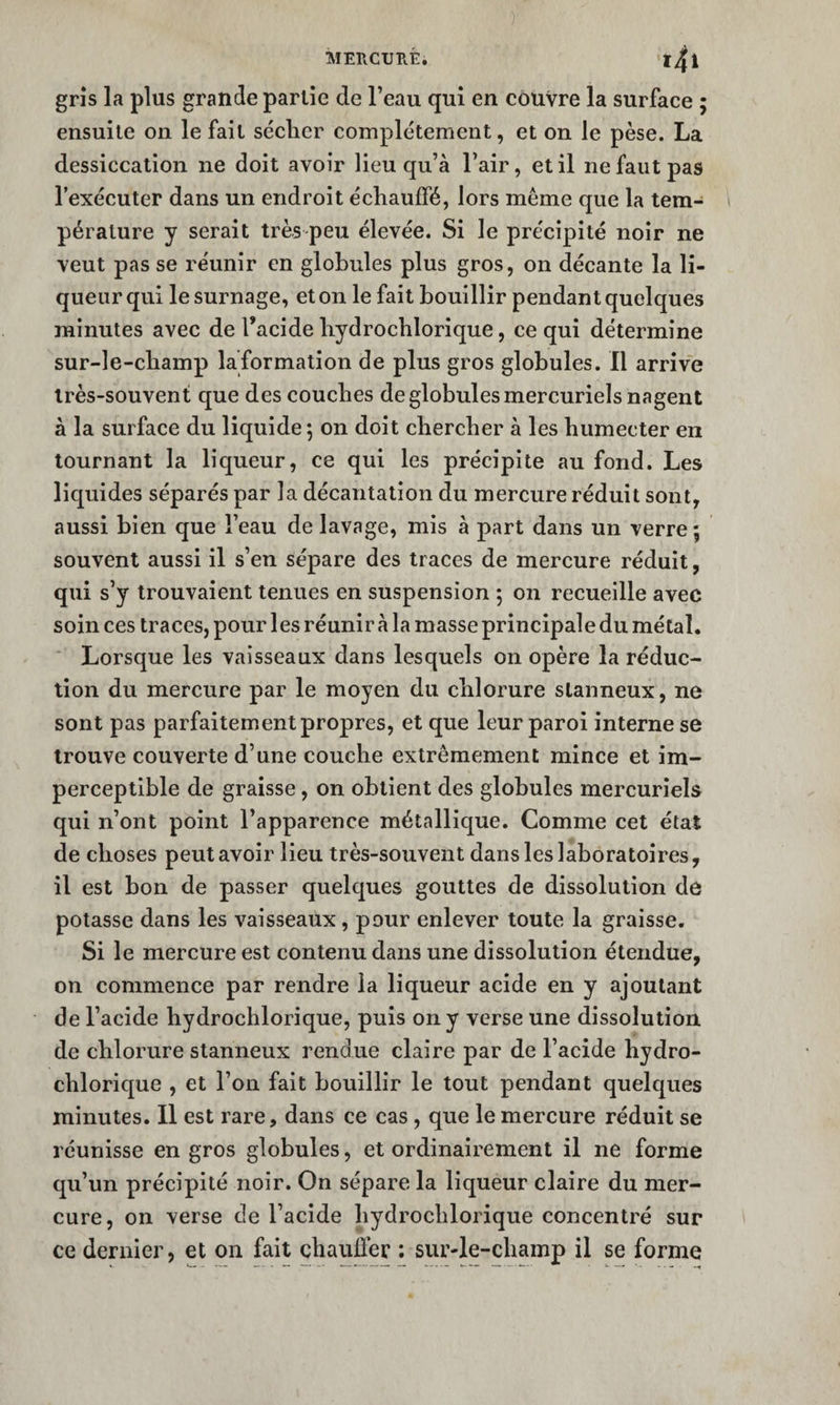 grîs la plus grande partie de l’eau qui en couvre la surface ; ensuite on le fait séclier complètement, et on le pèse. La dessiccation ne doit avoir lieu qu’à l’air, et il ne faut pas l’exécuter dans un endroit échauffé, lors même que la tem¬ pérature y serait très peu élevée. Si le précipité noir ne veut pas se réunir en globules plus gros, on décante la li¬ queur qui le surnage, et on le fait bouillir pendant quelques minutes avec de Tacide hydrochlorique, ce qui détermine sur-le-champ la formation de plus gros globules. Il arrive très-souvent que des couches de globules mercuriels nagent à la surface du liquide*, on doit chercher à les humecter en tournant la liqueur, ce qui les précipite au fond. Les liquides séparés par la décantation du mercure réduit sont, aussi bien que l’eau de lavage, mis à part dans un verre ; souvent aussi il s’en sépare des traces de mercure réduit, qui s’y trouvaient tenues en suspension ; on recueille avec soin ces traces, pour les réunir à la masse principale du métal. ■ Lorsque les vaisseaux dans lesquels on opère la réduc¬ tion du mercure par le moyen du chlorure slanneux, ne sont pas parfaitement propres, et que leur paroi interne se trouve couverte d’une couche extrêmement mince et im¬ perceptible de graisse, on obtient des globules mercuriels qui n’ont point l’apparence métallique. Comme cet état de choses peut avoir lieu très-souvent dans les laboratoires, il est bon de passer quelques gouttes de dissolution de potasse dans les vaisseaux, pour enlever toute la graisse. Si le mercure est contenu dans une dissolution étendue, on commence par rendre la liqueur acide en y ajoutant de l’acide hydrochlorique, puis on y verse une dissolution de chlorure stanneux rendue claire par de l’acide hydro¬ chlorique , et l’on fait bouillir le tout pendant quelques minutes. Il est rare, dans ce cas , que le mercure réduit se réunisse en gros globules, et ordinairement il ne forme qu’un précipité noir. On sépare la liqueur claire du mer¬ cure, on verse de l’acide hydrochlorique concentré sur ce dernier, et on fait chauffer : sur-le-champ il se forme